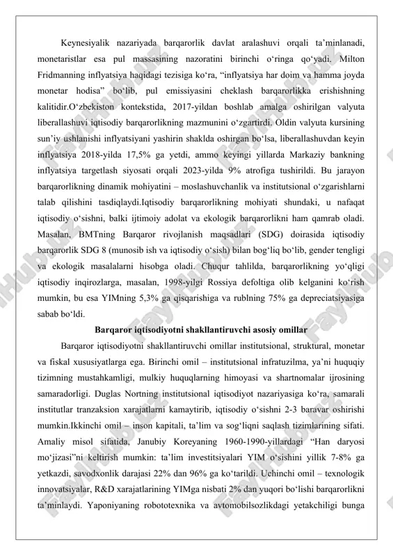 nal o‘zgarishlarni talab qilishini tasdiqlaydi.iqtisodiy barqarorlikning mohiyati shundaki, u nafaqat iqtisodiy o‘sishni, balki ijtimoiy adolat va ekologik barqarorlikni ham qamrab oladi. masalan, bmtning barqaror rivojlanish maqsadlari (sdg) doirasida iqtisodiy barqarorlik sdg 8 (munosib ish va iqtisodiy o‘sish) bilan bog‘liq bo‘lib, gender tengligi va ekologik masalalarni hisobga oladi. chuqur tahlilda, barqarorlikning yo‘qligi iqtisodiy inqirozlarga, masalan, 1998-yilgi rossiya defoltiga olib kelganini ko‘rish mumkin, bu esa yimning 5,3% ga qisqarishiga va rublning 75% ga depreciatsiyasiga sabab bo‘ldi. barqaror iqtisodiyotni shakllantiruvchi asosiy omillar barqaror iqtisodiyotni shakllantiruvchi omillar institutsional, struktural, monetar va fiskal xususiyatlarga ega. birinchi omil – institutsional infratuzilma, ya’ni huquqiy tizimning mustahkamligi, mulkiy huquqlarning himoyasi va shartnomalar ijrosining samaradorligi. duglas nortning institutsional iqtisodiyot nazariyasiga ko‘ra, samarali institutlar tranzaksion xarajatlarni kamaytirib, iqtisodiy o‘sishni 2-3 baravar oshirishi mumkin.ikkinchi omil – inson kapitali, ta’lim va sog‘liqni saqlash tizimlarining sifati. amaliy misol sifatida, janubiy koreyaning 1960-1990-yillardagi “han daryosi mo‘jizasi”ni keltirish mumkin: ta’lim investitsiyalari yim o‘sishini yillik 7-8% …