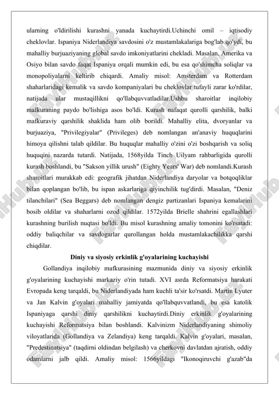 h boshlandi, bu "sakson yillik urush" (eighty years' war) deb nomlandi.kurash sharoitlari murakkab edi: geografik jihatdan niderlandiya daryolar va botqoqliklar bilan qoplangan bo'lib, bu ispan askarlariga qiyinchilik tug'dirdi. masalan, "deniz tilanchilari" (sea beggars) deb nomlangan dengiz partizanlari ispaniya kemalarini bosib oldilar va shaharlarni ozod qildilar. 1572yilda brielle shahrini egallashlari kurashning burilish nuqtasi bo'ldi. bu misol kurashning amaliy tomonini ko'rsatadi: oddiy baliqchilar va savdogarlar qurollangan holda mustamlakachilikka qarshi chiqdilar. diniy va siyosiy erkinlik g'oyalarining kuchayishi gollandiya inqilobiy mafkurasining mazmunida diniy va siyosiy erkinlik g'oyalarining kuchayishi markaziy o'rin tutadi. xvi asrda reformatsiya harakati evropada keng tarqaldi, bu niderlandiyada ham kuchli ta'sir ko'rsatdi. martin lyuter va jan kalvin g'oyalari mahalliy jamiyatda qo'llabquvvatlandi, bu esa katolik ispaniyaga qarshi diniy qarshilikni kuchaytirdi.diniy erkinlik g'oyalarining kuchayishi reformatsiya bilan boshlandi. kalvinizm niderlandiyaning shimoliy viloyatlarida (gollandiya va zelandiya) keng tarqaldi. kalvin g'oyalari, masalan, "predestinatsiya" (taqdirni oldindan belgilash) va cherkovni davlatdan ajratish, oddiy odamlarni jalb qildi. amaliy misol: 1566yildagi …