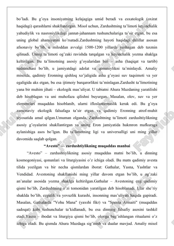 viy ekologik falsafaga ta’sir etgan va qadimiy eronning atrof-muhit siyosatida amal qilgan.umuman olganda, zardushtning ta’limoti zardushtiylikning asosiy g’oyalarini shakllantirgan va uning eron jamiyatida hukmron mafkuraga aylanishiga asos bo’lgan. bu ta’limotning ligi va universalligi uni ming yillar davomida saqlab qolgan. “avesto” — zardushtiylikning muqaddas manbai “avesto” – zardushtiylikning asosiy muqaddas matni bo’lib, u dinning kosmogoniyasi, qonunlari va liturgiyasini o’z ichiga oladi. bu matn qadimiy avesta tilida yozilgan va bir necha qismlardan iborat: gathalar, yasna, yashtlar va vendidad. avestoning shakllanishi ming yillar davom etgan bo’lib, u og’zaki an’analar asosida yozma shaklga keltirilgan.gathalar – avestoning eng qadimiy qismi bo’lib, zardushtning o’zi tomonidan yaratilgan deb hisoblanadi. ular she’riy shaklda bo’lib, ezgulik va yovuzlik kurashi, insonning mas’uliyati haqida gapiradi. masalan, gathalarda "vohu mana" (yaxshi fikr) va "spenta armaiti" (muqaddas sadoqat) kabi tushunchalar ta’kidlanadi, bu esa dinning falsafiy asosini tashkil etadi.yasna – ibodat va liturgiya qismi bo’lib, olovga bag’ishlangan ritualarni o’z ichiga oladi. bu qismda ahura …