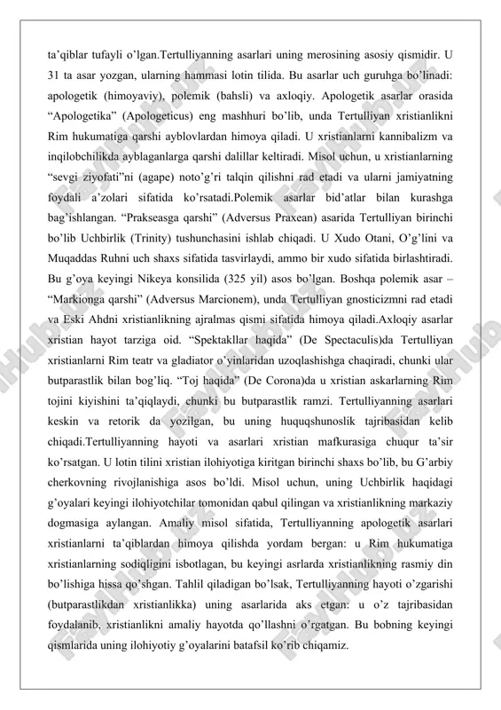 ydi, ammo bir xudo sifatida birlashtiradi. bu g’oya keyingi nikeya konsilida (325 yil) asos bo’lgan. boshqa polemik asar – “markionga qarshi” (adversus marcionem), unda tertulliyan gnosticizmni rad etadi va eski ahdni xristianlikning ajralmas qismi sifatida himoya qiladi.axloqiy asarlar xristian hayot tarziga oid. “spektakllar haqida” (de spectaculis)da tertulliyan xristianlarni rim teatr va gladiator o’yinlaridan uzoqlashishga chaqiradi, chunki ular butparastlik bilan bog’liq. “toj haqida” (de corona)da u xristian askarlarning rim tojini kiyishini ta’qiqlaydi, chunki bu butparastlik ramzi. tertulliyanning asarlari keskin va retorik da yozilgan, bu uning huquqshunoslik tajribasidan kelib chiqadi.tertulliyanning hayoti va asarlari xristian mafkurasiga chuqur ta’sir ko’rsatgan. u lotin tilini xristian ilohiyotiga kiritgan birinchi shaxs bo’lib, bu g’arbiy cherkovning rivojlanishiga asos bo’ldi. misol uchun, uning uchbirlik haqidagi g’oyalari keyingi ilohiyotchilar tomonidan qabul qilingan va xristianlikning markaziy dogmasiga aylangan. amaliy misol sifatida, tertulliyanning apologetik asarlari xristianlarni ta’qiblardan himoya qilishda yordam bergan: u rim hukumatiga xristianlarning sodiqligini isbotlagan, bu keyingi asrlarda xristianlikning rasmiy …