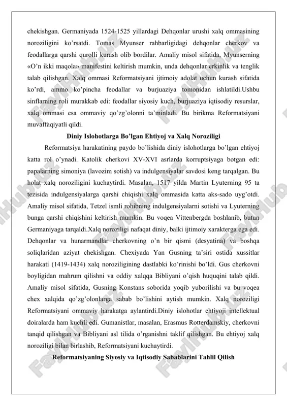 i va lyuterning bunga qarshi chiqishini keltirish mumkin. bu voqea vittenbergda boshlanib, butun germaniyaga tarqaldi.xalq noroziligi nafaqat diniy, balki ijtimoiy xarakterga ega edi. dehqonlar va hunarmandlar cherkovning o’n bir qismi (desyatina) va boshqa soliqlaridan aziyat chekishgan. chexiyada yan gusning ta’siri ostida xussitlar harakati (1419-1434) xalq noroziligining dastlabki ko’rinishi bo’ldi. gus cherkovni boyligidan mahrum qilishni va oddiy xalqqa bibliyani o’qish huquqini talab qildi. amaliy misol sifatida, gusning konstans soborida yoqib yuborilishi va bu voqea chex xalqida qo’zg’olonlarga sabab bo’lishini aytish mumkin. xalq noroziligi reformatsiyani ommaviy harakatga aylantirdi.diniy islohotlar ehtiyoji intellektual doiralarda ham kuchli edi. gumanistlar, masalan, erasmus rotterdamskiy, cherkovni tanqid qilishgan va bibliyani asl tilida o’rganishni taklif qilishgan. bu ehtiyoj xalq noroziligi bilan birlashib, reformatsiyani kuchaytirdi. reformatsiyaning siyosiy va iqtisodiy sabablarini tahlil qilish reformatsiyaning siyosiy sabablari orasida muqaddas rim imperiyasining markazlashmagan tuzilishi va papa hokimiyatiga qarshi kurash muhim o’rin tutdi. germaniya knyazlari papa soliqlaridan qutulish uchun lyuterni qo’llab-quvvatladilar. amaliy misol sifatida, …