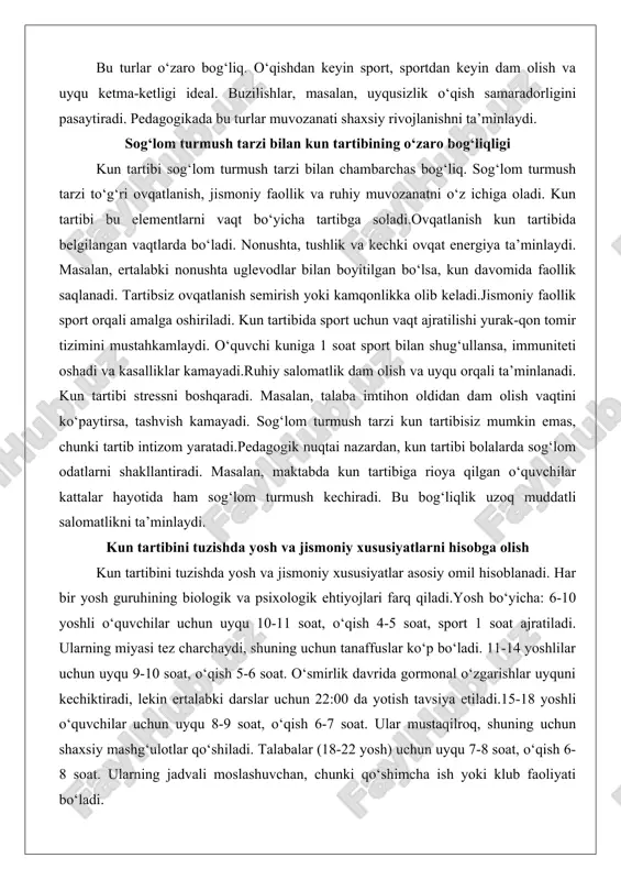 hi yurak-qon tomir tizimini mustahkamlaydi. o‘quvchi kuniga 1 soat sport bilan shug‘ullansa, immuniteti oshadi va kasalliklar kamayadi.ruhiy salomatlik dam olish va uyqu orqali ta’minlanadi. kun tartibi stressni boshqaradi. masalan, talaba imtihon oldidan dam olish vaqtini ko‘paytirsa, tashvish kamayadi. sog‘lom turmush tarzi kun tartibisiz mumkin emas, chunki tartib intizom yaratadi.pedagogik nuqtai nazardan, kun tartibi bolalarda sog‘lom odatlarni shakllantiradi. masalan, maktabda kun tartibiga rioya qilgan o‘quvchilar kattalar hayotida ham sog‘lom turmush kechiradi. bu bog‘liqlik uzoq muddatli salomatlikni ta’minlaydi. kun tartibini tuzishda yosh va jismoniy xususiyatlarni hisobga olish kun tartibini tuzishda yosh va jismoniy xususiyatlar asosiy omil hisoblanadi. har bir yosh guruhining biologik va psixologik ehtiyojlari farq qiladi.yosh bo‘yicha: 6-10 yoshli o‘quvchilar uchun uyqu 10-11 soat, o‘qish 4-5 soat, sport 1 soat ajratiladi. ularning miyasi tez charchaydi, shuning uchun tanaffuslar ko‘p bo‘ladi. 11-14 yoshlilar uchun uyqu 9-10 soat, o‘qish 5-6 soat. o‘smirlik davrida gormonal o‘zgarishlar uyquni kechiktiradi, lekin ertalabki darslar uchun 22:00 da …