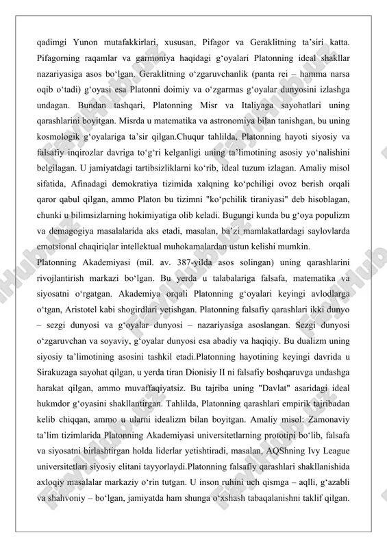 dunyo – sezgi dunyosi va g‘oyalar dunyosi – nazariyasiga asoslangan. sezgi dunyosi o‘zgaruvchan va soyaviy, g‘oyalar dunyosi esa abadiy va haqiqiy. bu dualizm uning siyosiy ta’limotining asosini tashkil etadi.platonning hayotining keyingi davrida u sirakuzaga sayohat qilgan, u yerda tiran dionisiy ii ni falsafiy boshqaruvga undashga harakat qilgan, ammo muvaffaqiyatsiz. bu tajriba uning "davlat" asaridagi ideal hukmdor g‘oyasini shakllantirgan. tahlilda, platonning qarashlari empirik tajribadan kelib chiqqan, ammo u ularni idealizm bilan boyitgan. amaliy misol: zamonaviy ta’lim tizimlarida platonning akademiyasi universitetlarning prototipi bo‘lib, falsafa va siyosatni birlashtirgan holda liderlar yetishtiradi, masalan, aqshning ivy league universitetlari siyosiy elitani tayyorlaydi.platonning falsafiy qarashlari shakllanishida axloqiy masalalar markaziy o‘rin tutgan. u inson ruhini uch qismga – aqlli, g‘azabli va shahvoniy – bo‘lgan, jamiyatda ham shunga o‘xshash tabaqalanishni taklif qilgan. bu g‘oya uning siyosiy nazariyasining asosini tashkil etadi. chuqur tahlilda, platonning hayoti va manbalari uning ta’limotini empirik va idealistik sintez sifatida ko‘rsatadi, bu keyingi falsafaga katta ta’sir …
