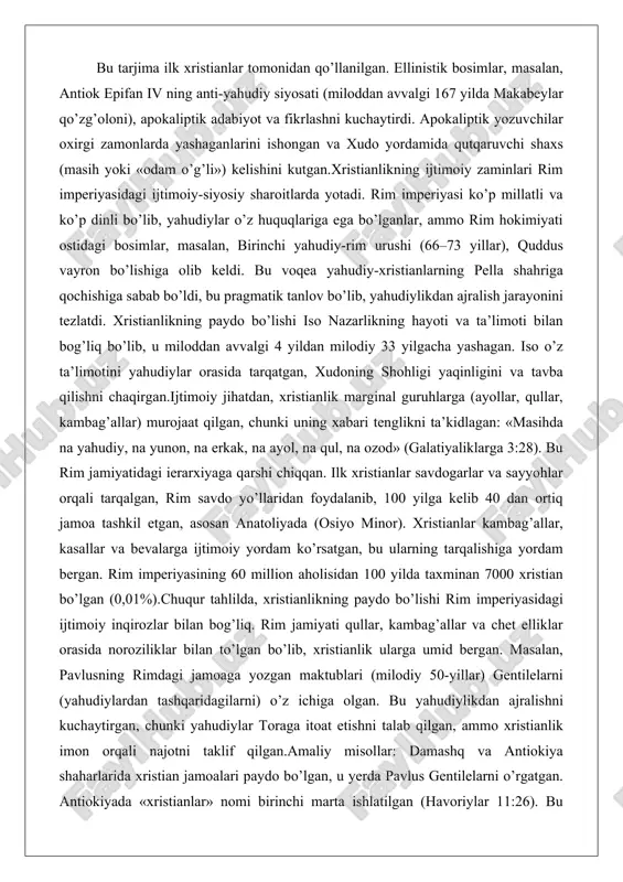 ollar, qullar, kambag’allar) murojaat qilgan, chunki uning xabari tenglikni ta’kidlagan: «masihda na yahudiy, na yunon, na erkak, na ayol, na qul, na ozod» (galatiyaliklarga 3:28). bu rim jamiyatidagi ierarxiyaga qarshi chiqqan. ilk xristianlar savdogarlar va sayyohlar orqali tarqalgan, rim savdo yo’llaridan foydalanib, 100 yilga kelib 40 dan ortiq jamoa tashkil etgan, asosan anatoliyada (osiyo minor). xristianlar kambag’allar, kasallar va bevalarga ijtimoiy yordam ko’rsatgan, bu ularning tarqalishiga yordam bergan. rim imperiyasining 60 million aholisidan 100 yilda taxminan 7000 xristian bo’lgan (0,01%).chuqur tahlilda, xristianlikning paydo bo’lishi rim imperiyasidagi ijtimoiy inqirozlar bilan bog’liq. rim jamiyati qullar, kambag’allar va chet elliklar orasida noroziliklar bilan to’lgan bo’lib, xristianlik ularga umid bergan. masalan, pavlusning rimdagi jamoaga yozgan maktublari (milodiy 50-yillar) gentilelarni (yahudiylardan tashqaridagilarni) o’z ichiga olgan. bu yahudiylikdan ajralishni kuchaytirgan, chunki yahudiylar toraga itoat etishni talab qilgan, ammo xristianlik imon orqali najotni taklif qilgan.amaliy misollar: damashq va antiokiya shaharlarida xristian jamoalari paydo bo’lgan, u yerda pavlus …