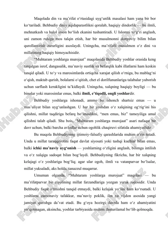 ‘zgardi, insoniyat taraqqiy etdi, ammo bizning yoshlarimiz hanuz uyg‘onmadi. g‘aflatda yashayotgan xalqni kim uyg‘otadi, agar siz — uning umidi bo‘lmog‘ingiz kerak bo‘lgan yoshlar — o‘zingiz ham uyquda bo‘lsangiz?” maqolada din va ma’rifat o‘rtasidagi uyg‘unlik masalasi ham yana bir bor ko‘tariladi. behbudiy diniy aqidaparastlikni qoralab, haqiqiy dindorlik — bu ilmli, mehnatkash va halol inson bo‘lish ekanini tushuntiradi. u islomni to‘g‘ri anglash, uni zamon ruhiga mos talqin etish, har bir musulmonni dunyoviy bilim bilan qurollantirish zarurligini asoslaydi. uningcha, ma’rifatli musulmon o‘z dini va millatining haqiqiy himoyachisidir. “muhtaram yoshlarga murojaat” maqolasida behbudiy yoshlar orasida keng tarqalgan isrof, dangasalik, ma’naviy sustlik va befarqlik kabi illatlarni ham keskin tanqid qiladi. u to‘y va marosimlarda ortiqcha xarajat qilish o‘rniga, bu mablag‘ni o‘qish, maktab qurish, bolalarni o‘qitish, chet el dorilfununlariga talabalar yuborish uchun sarflash kerakligini ta’kidlaydi. uningcha, xalqning haqiqiy boyligi — bu binolar yoki marosimlar emas, balki ilmli, e’tiqodli, ongli yoshlardir. behbudiy yoshlarga ishonadi, ammo bu ishonch …