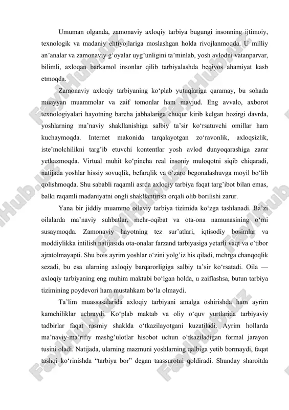 daniyat markazlari ham faol ishtirok etmoqda. natijada, zamonaviy axloqiy tarbiya faqat ma’lum bir xalq yoki jamiyat doirasida emas, balki butun insoniyat qadriyatlari miqyosida rivojlanmoqda. shuningdek, bugungi axloqiy tarbiyaning eng katta yutug’i — uning shaxsga yo‘naltirilganligidir. har bir insonning individual qobiliyati, ruhiy holati va hayotiy tajribasi inobatga olinmoqda. endilikda tarbiya umumiy andozaga emas, balki har bir yoshning shaxsiy ehtiyoj va dunyoqarashiga mos shaklda tashkil etilmoqda. bu yondashuv axloqiy tarbiyani jonli, hayotiy va samimiy jarayonga aylantiradi. umuman olganda, zamonaviy axloqiy tarbiya bugungi insonning ijtimoiy, texnologik va madaniy ehtiyojlariga moslashgan holda rivojlanmoqda. u milliy an’analar va zamonaviy g‘oyalar uyg’unligini ta’minlab, yosh avlodni vatanparvar, bilimli, axloqan barkamol insonlar qilib tarbiyalashda beqiyos ahamiyat kasb etmoqda. zamonaviy axloqiy tarbiyaning ko‘plab yutuqlariga qaramay, bu sohada muayyan muammolar va zaif tomonlar ham mavjud. eng avvalo, axborot texnologiyalari hayotning barcha jabhalariga chuqur kirib kelgan hozirgi davrda, yoshlarning ma’naviy shakllanishiga salbiy ta’sir ko‘rsatuvchi omillar ham kuchaymoqda. internet makonida tarqalayotgan zo‘ravonlik, …