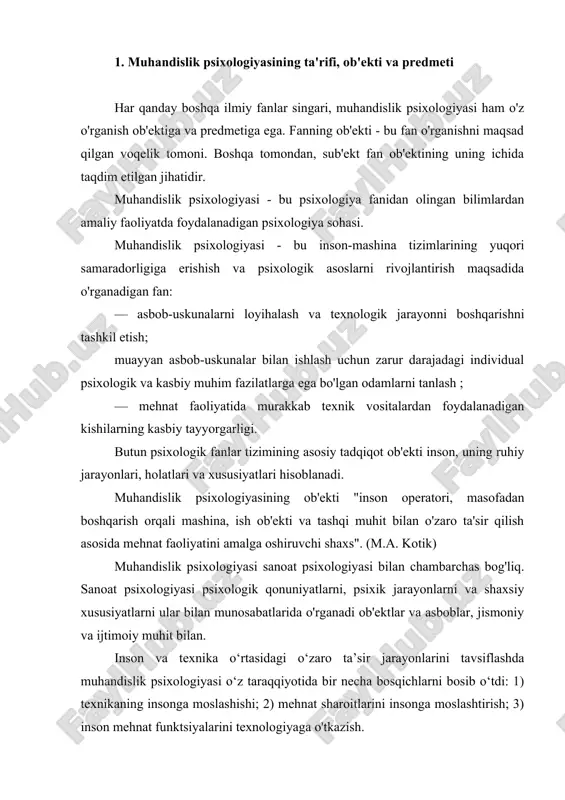 muhandislik psixologiyasining predmeti hisoblanadi. muhandislik psixologiyasi - bu inson va texnologiya o'rtasidagi o'zaro ta'sirni tizimli ravishda o'rganadigan ilmiy fan. insonlar va mashinalar o'rtasidagi o'zaro ta'sirni o'rganishga kompleks yondashuv v.m.ning ilmiy g'oyalarida tarixan (1921) asos solingan. bekhterev va uning shogirdlari. bu metodologiya oxir-oqibat inson-mashina tizimi (hms) kontseptsiyasining rivojlanishiga olib keldi. hms inson operatori va mashinadan iborat tizimni anglatadi. mashina deganda faoliyatda qo'llaniladigan texnik vositalar to'plami tushuniladi. ushbu tizim doirasida texnik qurilmalarning ishlashi va inson faoliyati o'zaro bog'liq holda, har tomonlama ko'rib chiqiladi. inson-mashina tizimi boshqaruv tizimlarining alohida holatidir. inson-mashina tizimida odamlar va mashinalar o'rtasidagi o'zaro ta'sirni tashkil qilishda insonning psixologik xususiyatlari asosiy rol o'ynaydi. insonning psixologik xususiyatlari asosan odamlar va mashinalar o'rtasidagi axborot o'zaro ta'sirini aniqlaydi. inson-mashina tizimlarida ushbu xususiyatlarni o'rganish zarurati muhandislik psixologiyasining rivojlanishiga olib keldi. muhandislik psixologiyasi psixologik naqshlarni, psixik jarayonlarni va shaxsiy xususiyatlarni ularning munosabatlarida o'rganadi ob'ektlar va asboblar, jismoniy va ijtimoiy muhit bilan. muhandislik psixologiyasi - bu …