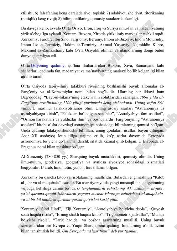 tin tiliga tarjima etilib, ko’p asrlar davomida evropada astronomiya bo’yicha qo’llanma, darslik sifatida xizmat qilib kelgan. u evropada al-fraganus nomi bilan mashhur bo’lgan. al-xorazmiy (780-850 yy.) sharqning buyuk mutafakkiri, qomusiy olimdir. uning ilmu-nujum, geodeziya, geografiya va ayniqsa riyoziyot sohasidagi xizmatlari beqiyosdir. u arab, hind, lotin, yunon, fors tillarini bilgan. xorazmiy bir qancha kitob va risolalarning muallifidir. bulardan eng mashhuri “kitob al-jabr va al-muqobala” asaridir. bu asar riyoziyotda yangi mustaqil fan – algebraning vujudga kelishiga zamin bo’ldi. u tenglamalarni echishning ikki usulini – al-jabr, ya’ni qarama-qarshi ishoralarni yagona musbat ishoraga keltirish va al-muqobala, ya’ni bir hil hadlarni qarama-qarshi qo’yishni kashf qildi. xorazmiy “sind hind”, “ziji xorazmiy”, “astrolyabiya bo’yicha risola”, “quyosh soati haqida risola”, “erning shakli haqida kitob”, “trigonometrik jadvallar”, “musiqa bo’yicha risola”, “tarix haqida” va boshqa asarlarning muallifi. uning buyuk xizmatlaridan biri evropa va yaqin sharq ilmini qadimgi hindlarning o’nlik tizimi bilan tanishtirish bo’ldi. uni evropada “algaritmus” deb yuritganlar. sharq falsafiy, …