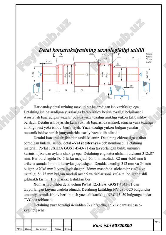 ha xamda 4 mm li kanavka joylashgan. detalda uzunligi 312 mm va 54 mm bulgan 70k6 mm li yuza joylashagan. 38mm masofada ulchamlar 47.4 va uzunligi 56.75 mm bulgan moduli m=2.5 va tishlar soni z=34 ta bo‘lgan tishli gildirakli kismi , 1 ta markaz teshiklari bor. xom ashyo ushbu detal uchun po’lat 12xh3a gost 4543-71 dan tayyorlangan kuyma usulida olinadi. detalning kattikligi nv 280-320 bulguncha umumiy termik ishlov berilib, tish yuzalali kattikligi nrc 45..50 bulgunga kadar tvchda toblanadi. detalning yuza tozaligi 4-sinfdan 7- sinfgacha, aniklik darajasi esa 6-kvalitetgacha. detal aylana kurinishga ega bulganligi uchun ishlov berish jarayonida tokarlik ishlov berish yordamida yuniladi. bunda detalni maxakamlab turish uchun maxsus moslamalardan foydalanamiz. detal o‘lchamlarining ko‘rsatilmagan chegaraviy chetlanishlari n14; h14 va it14/2 bo‘lishi talab qilingan. detal materialining tahlili tarkibida 2,14% gacha uglerod bo‘lgan temir-uglerod qotishmalari uglerodli po‘latlar deb ataladi. odatda, tarkibidagi uglerod mikdori 1,7% dan oshmaydigan po‘latlar ishlab chiqariladi, chunki uglerod miqdori 1,7% …