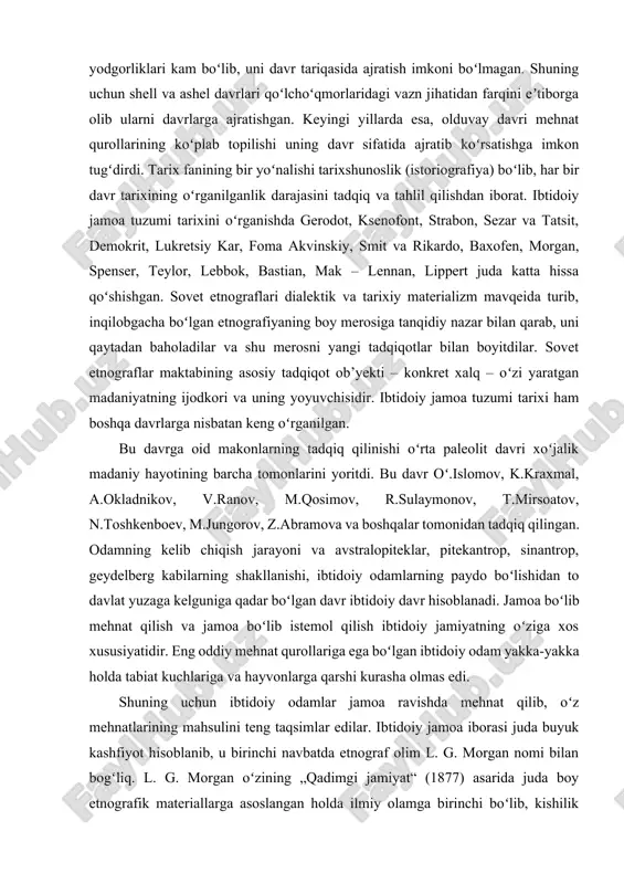 i va avstralopiteklar, pitekantrop, sinantrop, geydelberg kabilarning shakllanishi, ibtidoiy odamlarning paydo boʻlishidan to davlat yuzaga kelguniga qadar boʻlgan davr ibtidoiy davr hisoblanadi. jamoa boʻlib mehnat qilish va jamoa boʻlib istemol qilish ibtidoiy jamiyatning oʻziga xos xususiyatidir. eng oddiy mehnat qurollariga ega boʻlgan ibtidoiy odam yakka-yakka holda tabiat kuchlariga va hayvonlarga qarshi kurasha olmas edi. shuning uchun ibtidoiy odamlar jamoa ravishda mehnat qilib, oʻz mehnatlarining mahsulini teng taqsimlar edilar. ibtidoiy jamoa iborasi juda buyuk kashfiyot hisoblanib, u birinchi navbatda etnograf olim l. g. morgan nomi bilan bogʻliq. l. g. morgan oʻzining „qadimgi jamiyat“ (1877) asarida juda boy etnografik materiallarga asoslangan holda ilmiy olamga birinchi boʻlib, kishilik tarixining dastlabki sinfiy jamiyatga qadar boʻlgan davrini ikki bosqichga boʻlgan: 1-bosqich „ibtidoiy toʻda“, 2-bosqichi esa „ibtidoiy urugʻchilik jamoasi“ deb atadi. ibtidoiy toʻda bosqichi oʻz mazmun va mohiyati bilan ilk ajdodlarimizning „hayvonot“ olamidan ajralib insoniyat olamiga oʻtish davri bilan harakterlanadi. l. g. morgan bu bosqichni ibtidoiy …