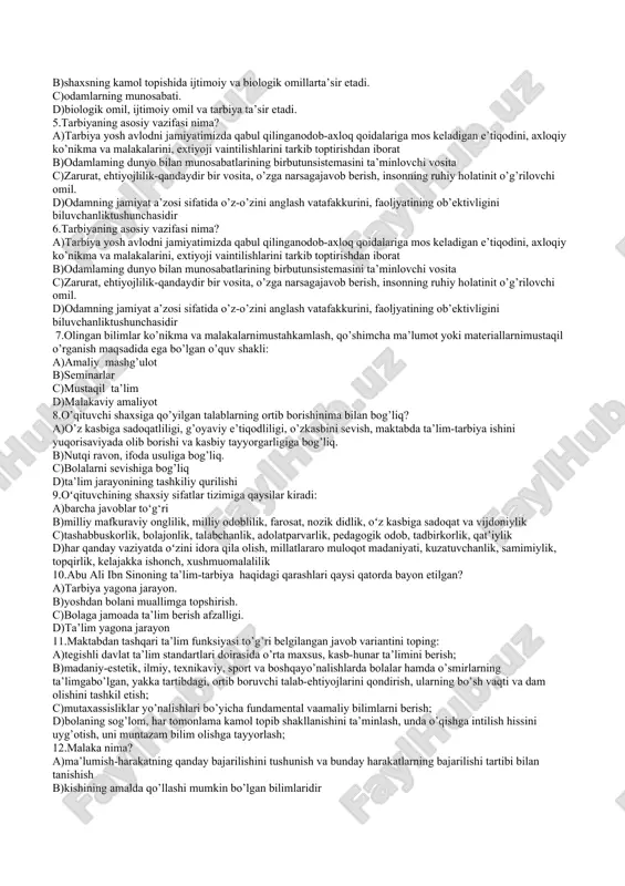 , mazmuni, qonuniyatlari, metodlarini o’rganuvchiijtimoiy, umumkasbiy fan. 25.qaysi so’z metod tushunchasining mohiyatini ochibberadi? a)uslubiylik b)maqsadga erishish usuli c)tadqiq etish d)birgalikdagi faoliyat 2 variant 1.pedagogik jarayonning bosqichlarini ayting. a)go’dak dunyoga kelgan kundan boshlab to umriningoxrigacha bo’lgan davrdan tarbiyalanishi va ta’lim olish mumkin. b)pedagogikada tarbiyalanuvchilarning yoshiga ko’ramaktabgacha yoshdagi, maktab yoshdagi va kattayoshdagilar. c)pedagogik jarayon bosqichlari deyarli hammabosqichlari. o’zining turli riyojlanish, taraqqiyotbosqichlariga egadir. d)hamma javoblar to’g’ri. 2.pedagogik muloqot nima? a)o’quv-tarbiya jarayoni davomida o’qituvchiningo’quvchilar bilan kasbiy muloqoti hisoblanadi b)o’zaro munosabatlar, ta’sirlar ularning aloqalariniamalga oshirishdir. c)jamoa guruhlarning hamkorligi, ularning shaxsga ta’siri. d)ta’lim maqsadi (oʻqish, bilim olish maqsadi) – ta’limning aniq yoʻnalishini belgilab beruvchi yetakchi g‘oya. 3.umuminsoniy tarbiya va qadriyatlarga nimalar kiradi? a)butun insoniyatning ta’lim-tarbiya sohasidagi tajribalari b)barcha xalqlar uchun umumiy bo’lgan ilg’or tarbiyaviyg’oyalar, an’analar c)tarbiyada barcha insonlarning qadr - qimmatini hurmatqilish d)barcha millatarga xos axloqiy normalar 4.shaxs kamolotiga qanday omillar ta’sir etadi? a)bola shaxsining ribojlanishiga muhit va tarbiya kabiomillar. b)shaxsning kamol topishida ijtimoiy va biologik …