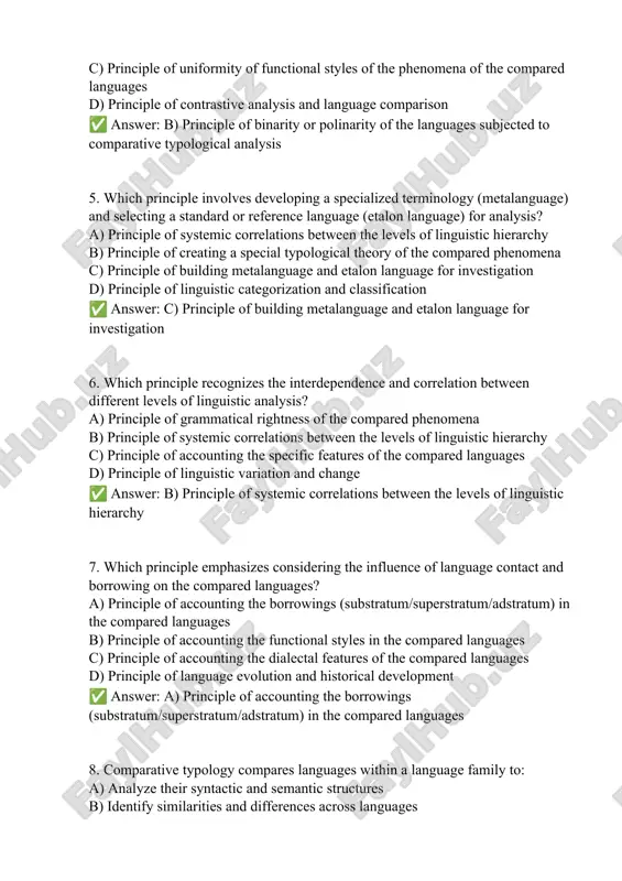een the levels of linguistic hierarchy c) principle of accounting the specific features of the compared languages d) principle of linguistic variation and change ✅ answer: b) principle of systemic correlations between the levels of linguistic hierarchy 7. which principle emphasizes considering the influence of language contact and borrowing on the compared languages? a) principle of accounting the borrowings (substratum/superstratum/adstratum) in the compared languages b) principle of accounting the functional styles in the compared languages c) principle of accounting the dialectal features of the compared languages d) principle of language evolution and historical development ✅ answer: a) principle of accounting the borrowings (substratum/superstratum/adstratum) in the compared languages 8. comparative typology compares languages within a language family to: a) analyze their syntactic and semantic structures b) identify similarities and differences across languages c) reconstruct their shared ancestral forms d) investigate their sociolinguistic properties ✅ answer: c) reconstruct their shared ancestral forms …