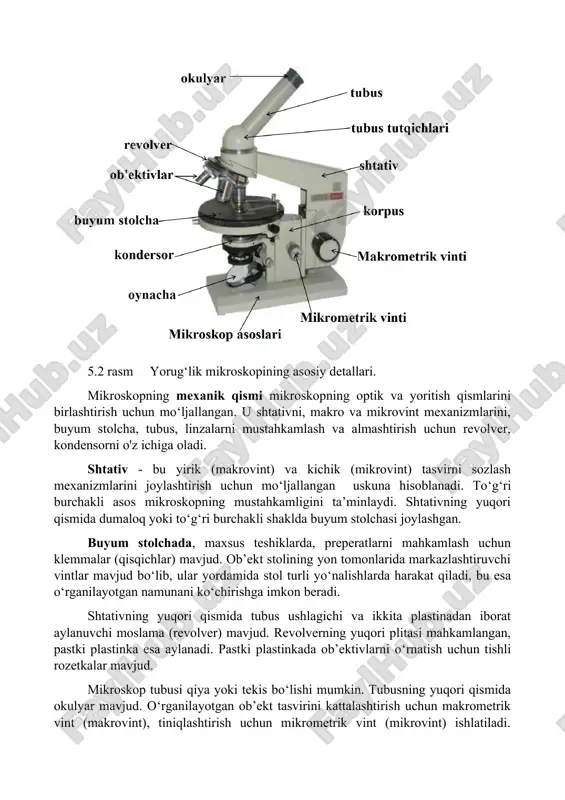 yorqin maydon, immersion, faza-kontrast, qorong‘u maydon, lyuminestsent mikroskop). 2. elektron mikroskopiya (elektron nurlar yordamida tasvirlanish va skanerlash). 5.3. yorug'lik mikroskopining qurilmasi yorug'lik mikroskopi o'rganilayotgan ob’ektning tasvirini ko‘rinadigan yorug‘likda kattalashtirish uchun mo'ljallangan. yorug‘lik mikroskopining quyidagi qismlari ajratiladi: - mexanik qism; - optik (kuchaytiruvchi) qism; - yorug'lik qismi. o‘z navbatida, yorug‘lik mikroskopining har bir qismi alohida detallardan (elementlardan) iborat. yorug‘lik mikroskopining asosiy detallari 5.2-rasmda keltirilgan. 5.2 rasm yorug‘lik mikroskopining asosiy detallari. mikroskopning mexanik qismi mikroskopning optik va yoritish qismlarini birlashtirish uchun mo‘ljallangan. u shtativni, makro va mikrovint mexanizmlarini, buyum stolcha, tubus, linzalarni mustahkamlash va almashtirish uchun revolver, kondensorni o'z ichiga oladi. shtativ - bu yirik (makrovint) va kichik (mikrovint) tasvirni sozlash mexanizmlarini joylashtirish uchun mo‘ljallangan uskuna hisoblanadi. to‘g‘ri burchakli asos mikroskopning mustahkamligini ta’minlaydi. shtativning yuqori qismida dumaloq yoki to‘g‘ri burchakli shaklda buyum stolchasi joylashgan. buyum stolchada, maxsus teshiklarda, preperatlarni mahkamlash uchun klemmalar (qisqichlar) mavjud. ob’ekt stolining yon tomonlarida markazlashtiruvchi vintlar mavjud bo‘lib, …