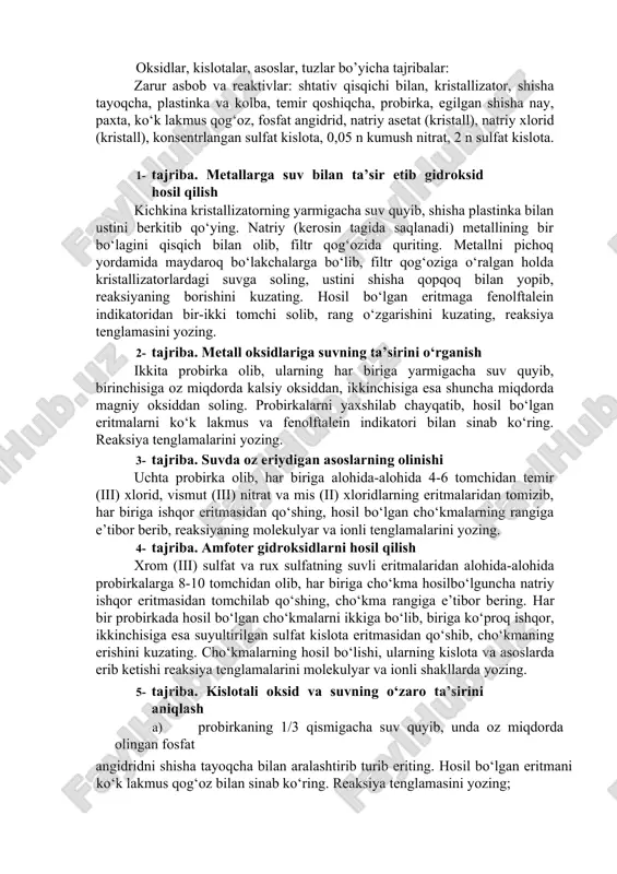 lib surting va albatta shifokorga murojaat qiling. 11. gazlar bilan ishlayotganingizda zaharlanib qolsangiz, darhol toza havoga chiqing va tezlik bilan vrachga murojaat qiling. 12. kumushning ammiakli tuz eritmasini uzoq vaqt saqlash mumkin emas. chunki vaqt o‘tishi bilan undan portlovchi modda - kumush qaldirog‘i hosil bo‘lishi mumkin. 13. singan probirka siniqlari va qog‘oz parchalarini maxsus idishlarga tashlashga odatlaning. 14. laboratoriya mashg‘uloti tugagach, ish stollarini tartibga soling. gaz va vodoprovod jo‘mraklarining berkligini, elektr asboblarining o‘chganligini tekshirishni unutmang. reaktivlarni maxsus belgilangan joylarga qo‘yib, ish joyingizni laborantga topshiring. oksidlar, kislotalar, asoslar, tuzlar bo’yicha tajribalar: zarur asbob va reaktivlar: shtativ qisqichi bilan, kristallizator, shisha tayoqcha, plastinka va kolba, temir qoshiqcha, probirka, egilgan shisha nay, paxta, ko‘k lakmus qog‘oz, fosfat angidrid, natriy asetat (kristall), natriy xlorid (kristall), konsentrlangan sulfat kislota, 0,05 n kumush nitrat, 2 n sulfat kislota. 1- tajriba. metallarga suv bilan ta’sir etib gidroksid hosil qilish kichkina kristallizatorning yarmigacha suv quyib, shisha plastinka bilan …