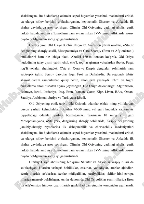 qiy rayonlarida ilk dehqonchilik va chorvachilik madaniyatlari shakllangan, bu hududlarda odamlar sopol buyumlar yasashni, madanlarni eritish va ularga ishlov berishni o‘zlashtirganlar, keyinchalik shurner va akkadda ilk shahar davlatlarga asos solishgan. olimlar old osiyoning qadimgi aholisi etnik tarkibi haqida aniq m a’iumotlami ham aynan mil.av iv-v ming yilliklarda yozuv paydo bomganidan so‘ng qolga kiritishadi. g‘arbiy osiyo aholisining bir qismi shunter va akkadlar kaspiy tillari da so‘zlashgan. ulardan tashqari bobilliklar, ossurlar, yahudiylar, arablar ajdodlari semit tillarida so‘zlashsa, xettlar midiyaliklar, parfiyaliklar, skiflar hind-evropa tillariga mansub bomishgan. asrlar davomida old osiyoliklar scmit tillarida eron va afg‘oniston hind-evropa tillarida gaplashadigan etnoslar tomonidan egallanadi. arablar istilosi ( vii-viii asrlarda ) old osiyo xalqlari tarixi va madaniyatiga ulkan ta’siif otkazadi, arablar bosib olgan xalqlarni islom diniga o'tkazib, iim-fan davlat boshqaruvida o ‘z yozuvlari va tillarini joriy etdilar. arablardan bir necha asr oltib old osiyoga ilgari orol dengizi bo‘ylarida sirdaryoning quyi oqimida yashagan o‘g‘izlar yurishlari boshlanadi, ularning avlodlari …