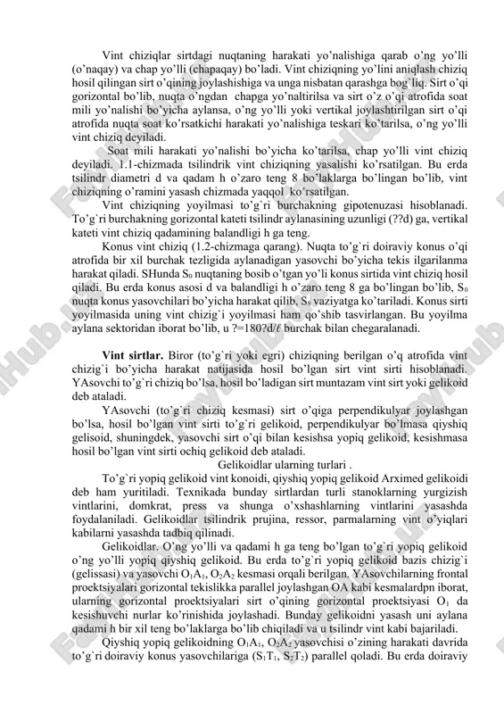 pendikulyar joylashgan bo’lsa, hosil bo’lgan vint sirti to’g`ri gelikoid, perpendikulyar bo’lmasa qiyshiq gelisoid, shuningdek, yasovchi sirt o’qi bilan kesishsa yopiq gelikoid, kesishmasa hosil bo’lgan vint sirti ochiq gelikoid deb ataladi. gelikoidlar ularning turlari . to’g`ri yopiq gelikoid vint konoidi, qiyshiq yopiq gelikoid arximed gelikoidi deb ham yuritiladi. texnikada bunday sirtlardan turli stanoklarning yurgizish vintlarini, domkrat, press va shunga o’xshashlarning vintlarini yasashda foydalaniladi. gelikoidlar tsilindrik prujina, ressor, parmalarning vint o’yiqlari kabilarni yasashda tadbiq qilinadi. gelikoidlar. o’ng yo’lli va qadami h ga teng bo’lgan to’g`ri yopiq gelikoid o’ng yo’lli yopiq qiyshiq gelikoid. bu erda to’g`ri yopiq gelikoid bazis chizig`i (gelissasi) va yasovchi o1a1, o2a2 kesmasi orqali berilgan. yasovchilarning frontal proektsiyalari gorizontal tekislikka parallel joylashgan oa kabi kesmalardpn iborat, ularning gorizontal proektsiyalari sirt o’qining gorizontal proektsiyasi o1 da kesishuvchi nurlar ko’rinishida joylashadi. bunday gelikoidni yasash uni aylana qadami h bir xil teng bo’laklarga bo’lib chiqiladi va u tsilindr vint kabi bajariladi. qiyshiq yopiq …