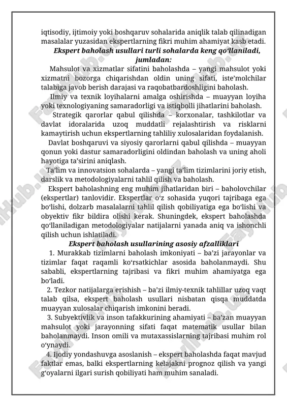 iyalarini aniqlash, muayyan mahsulot yoki xizmatlarning sifatini oshirish va ular bo‘yicha aniq xulosalar chiqarish uchun qo‘llaniladi. ekspert baholashning asosiy mohiyati shundaki, standart tahlil va o‘lchash usullari yordamida aniq baholab bo‘lmaydigan murakkab tizimlar va jarayonlar ustida inson tajribasiga asoslangan fikr-mulohazalar olinadi. bu jarayonda ekspertlar o‘zlarining kasbiy tajribasi, bilimi va tahliliy fikrlashi asosida muayyan masala bo‘yicha obyektiv yoki subyektiv baholarni beradi. ayniqsa, ilmiy-texnik, iqtisodiy, ijtimoiy yoki boshqaruv sohalarida aniqlik talab qilinadigan masalalar yuzasidan ekspertlarning fikri muhim ahamiyat kasb etadi. ekspert baholash usullari turli sohalarda keng qo‘llaniladi, jumladan: mahsulot va xizmatlar sifatini baholashda – yangi mahsulot yoki xizmatni bozorga chiqarishdan oldin uning sifati, iste’molchilar talabiga javob berish darajasi va raqobatbardoshligini baholash. ilmiy va texnik loyihalarni amalga oshirishda – muayyan loyiha yoki texnologiyaning samaradorligi va istiqbolli jihatlarini baholash. strategik qarorlar qabul qilishda – korxonalar, tashkilotlar va davlat idoralarida uzoq muddatli rejalashtirish va risklarni kamaytirish uchun ekspertlarning tahliliy xulosalaridan foydalanish. davlat boshqaruvi va siyosiy qarorlarni …