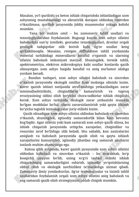 htirilishi, chiqindilarni kamaytirish va tuproq eroziyasining oldini olish bo‘yicha chora-tadbirlar ishlab chiqilishi kerak. xom ashyo tarkibida ekologik zarar yetkazishi mumkin bo‘lgan moddalar bo‘lsa, ularni zararsizlantirish yoki qayta ishlash bo‘yicha tegishli texnologiyalar joriy etilishi lozim. qazib olinadigan xom ashyo sifatini oldindan baholash va sinovdan o‘tkazish, shuningdek, iqtisodiy samaradorlik bilan ham bevosita bog‘liqdir. agar sifatsiz yoki kam samarali xom ashyo qazib olinsa, bu ishlab chiqarish jarayonida ortiqcha xarajatlar, chiqindilar va resurslar isrof bo‘lishiga olib keladi. shu sababli, kon zaxiralarini aniqlash va baholash jarayonida qazib olish va qayta ishlash xarajatlarini kamaytirish, iqtisodiy jihatdan eng samarali usullarni tanlash muhim ahamiyatga ega. xulosa qilib aytganda, karer qazish jarayonida xom ashyo sifatini oldindan baholash va sinovdan o‘tkazish – bu murakkab, ko‘p bosqichli jarayon bo‘lib, uning to‘g‘ri tashkil etilishi ishlab chiqarishning samaradorligini oshirish, iqtisodiy yo‘qotishlarning oldini olish va ekologik xavfsizlikni ta’minlashga xizmat qiladi. zamonaviy ilmiy yondashuvlar, ilg‘or texnologiyalar va tizimli tahlil usullaridan foydalanish orqali xom ashyo sifatini …