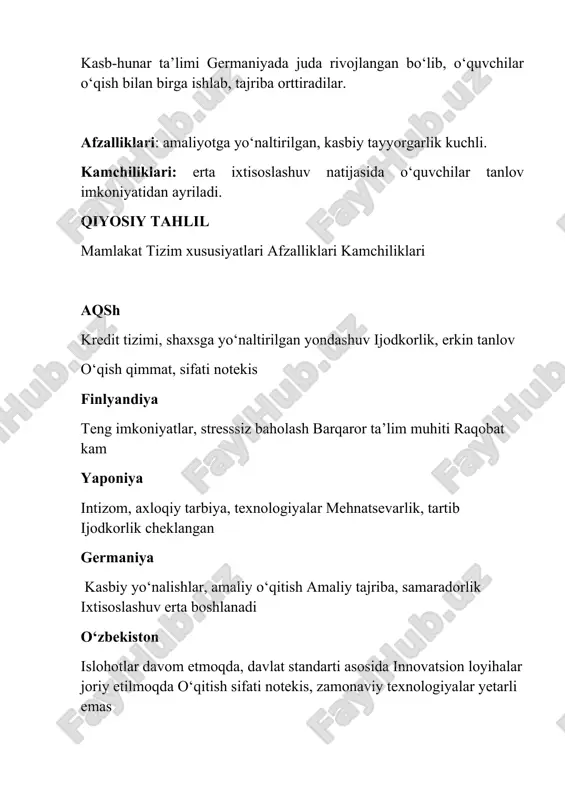 ilarning amaliy tayyorgarligi va ularga beriladigan pedagogik erkinlik cheklangan. baholash/imtihonlar oliy ta'limga kirish imtihonlari juda yuqori bosimli va markazlashgan (dtm). diversifikatsiyalashgan (aqshda sat/act, germaniyada abitur), finlyandiyada minimal. o'zbekistonda "test sinovi madaniyati" o'quvchilarni yodlashga undaydi, tanqidiy fikrlashni rivojlantirishga to'siq bo'ladi. ta'limda tenglik yuqori qamrov darajasi, ammo shaharlar va qishloqlar o'rtasida sifat va resurslar bo'yicha sezilarli farqlar mavjud. finlyandiya yuqori tenglikni ta'minlaydi; aqshda mahalliy farqlar mavjud. o'zbekistonda ixtisoslashgan maktablarga kirish imkoniyatlari teng taqsimlanmagan, bu ijtimoiy tabaqalanishni kuchaytiradi. amaliyotga yo'naltirish nazariy bilimlarga e'tibor kuchli. kasbiy ta'lim (kollej/texnikum) sohasida islohotlar olib borilmoqda. germaniya va yaponiya kabi davlatlarda sanoatga chuqur integratsiyalashgan (dual tizim). o'zbekiston bitiruvchilari ko'pincha mehnat bozoriga amaliy ko'nikmalar yetishmaydigan holda kirib keladi.