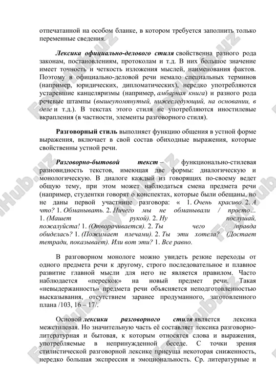 plena v ego traditsionnoy sxeme, zaranee zadannoy, poroy daje otpechatannoy na osobom blanke, v kotorom trebuetsya zapolnit tolko peremennie svedeniya. leksika ofitsialno-delovogo stilya svoystvenna raznogo roda zakonam, postanovleniyam, protokolam i t.d. v nix bolshoe znachenie imeet tochnost i chetkost izlojeniya misley, naimenovaniya faktov. poetomu v ofitsialno-delovoy rechi nemalo spetsialnix terminov (naprimer, yuridicheskix, diplomaticheskix), neredko upotreblyayutsya ustarevshie kantselyarizmi (naprimer, ambarnaya kniga) i raznogo roda rechevie shtampi (visheupomyanutiy, nijesleduyushiy, na osnovanii, v dele i t.d.). v tekstax etogo stilya ne upotreblyayutsya inostilevie vkrapleniya (v chastnosti, elementi razgovornogo stilya). razgovorniy stil vipolnyaet funktsiyu obsheniya v ustnoy forme virajeniya, vklyuchaet v svoy sostav obixodnie virajeniya, kotorie svoystvenni ustnoy rechi. razgovorno-bitovoy tekst – funktsionalno-stilevaya raznovidnost tekstov, imeyushaya dve formi: dialogicheskuyu i monologicheskuyu. v dialoge kajdiy iz govoryashix po-svoemu vedet obshuyu temu, pri etom mojet nablyudatsya smena predmeta rechi (naprimer, studentki govoryat o konspektax, kotorie bili obeshani, no ne dani pervoy uchastnitse razgovora: « 1. ochen …