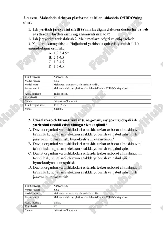 avzu: maktabda elektron platformalar bilan ishlashda o‘ibdo‘ning o‘rni. 1. ish yuritish jarayonini sifatli ta'minlaydigan elektron dasturlar va veb-saytlardan foydalanishning ahamiyati nimada? 1. ish jarayonini tezlashtirish 2. ma'lumotlarni to'g'ri va aniq saqlash 3. xatolarni kamaytirish 4. hujjatlarni yuritishda qulaylik yaratish 5. ish unumdorligini oshirish. a. 1.2.3.4.5* b. 2.3.4.5 c. 1.2.4.5 d. 1.3.4.5 test tuzuvchi: nabiyev b.m modul raqami 3.3.2 modul nomi maktabda zamonaviy ish yuritish tartibi. mavzu nomi maktabda elektron platformalar bilan ishlashda o‘ibdo‘ning o‘rni aqliy faoliyat: tahlil qilish. test shakli yii manba: internet ma’lumotlari test tuzilgan sana: 18.01.2025 status yakuniy 2. idoralararo elektron tizimlar (ijro.gov.uz, my.gov.uz) orqali ish yuritishni tashkil etish nimaga xizmat qiladi? a. davlat organlari va tashkilotlari o'rtasida tezkor axborot almashinuvini ta'minlash, hujjatlarni elektron shaklda yuborish va qabul qilish, ish jarayonini tezlashtirish, byurokratiyani kamaytirish.* b. davlat organlari va tashkilotlari o'rtasida tezkor axborot almashinuvini ta'minlash, hujjatlarni elektron shaklda yuborish va qabul qilish c. davlat organlari va tashkilotlari o'rtasida tezkor …