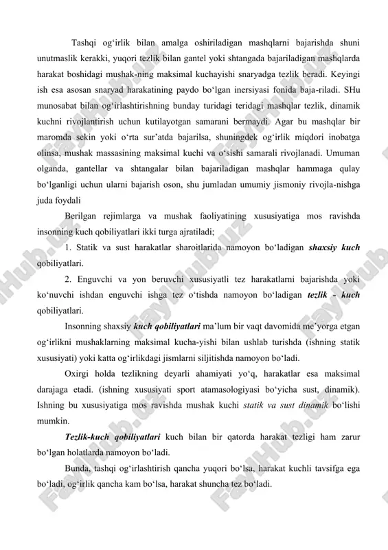 i traektoriya bo‘yicha o‘zgaradi. tashqi og‘irlik bilan amalga oshiriladigan mashqlarni bajarishda shuni unutmaslik kerakki, yuqori tezlik bilan gantel yoki shtangada bajariladigan mashqlarda harakat boshidagi mushak-ning maksimal kuchayishi snaryadga tezlik beradi. keyingi ish esa asosan snaryad harakatining paydo bo‘lgan inersiyasi fonida baja-riladi. shu munosabat bilan og‘irlashtirishning bunday turidagi teridagi mashqlar tezlik, dinamik kuchni rivojlantirish uchun kutilayotgan samarani bermaydi. agar bu mashqlar bir maromda sekin yoki o‘rta sur’atda bajarilsa, shuningdek og‘irlik miqdori inobatga olinsa, mushak massasining maksimal kuchi va o‘sishi samarali rivojlanadi. umuman olganda, gantellar va shtangalar bilan bajariladigan mashqlar hammaga qulay bo‘lganligi uchun ularni bajarish oson, shu jumladan umumiy jismoniy rivojla-nishga juda foydali berilgan rejimlarga va mushak faoliyatining xususiyatiga mos ravishda insonning kuch qobiliyatlari ikki turga ajratiladi; 1. statik va sust harakatlar sharoitlarida namoyon bo‘ladigan shaxsiy kuch qobiliyatlari. 2. enguvchi va yon beruvchi xususiyatli tez harakatlarni bajarishda yoki ko‘nuvchi ishdan enguvchi ishga tez o‘tishda namoyon bo‘ladigan tezlik - kuch qobiliyatlari. insonning …