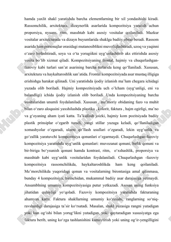 i; xususiyati va sifatiga mahsulot shaklining garmonik yaxlitligi, buyum elementlarining o‘zaro bir-biriga bo‘ysunishi, muvozanati, dinamikligi, statikligi hamda yaxlit shakl yaratishda barcha elementlarning bir xil yondashishi kiradi. rassomchilik, arxitektura, dizaynerlik asarlarida kompozitsiya yaratish uchun proporsiya, nyuans, ritm, masshtab kabi asosiy vositalar qoilaniladi. mazkur vositalar arxitekturada va dizayn buyumlarida shaklga badiiy obraz beradi. rassom asarida ham personajlar orasidagi mutanosiblikni muvofiqlashtiradi, uzoq va yaqinni o‘zaro birlashtiradi, soya va o‘ta yorugiikni uyg‘unlashtirib aks ettirishda asosiy vosita bo’lib xizmat qiladi. kompozitsiyaning frontal, hajmiy va chuqurlashgan-fazoviy kabi turlari san’at asarining barcha turlarida keng qo‘llaniladi. xususan, arxitektura va haykaltaroshlik san’atida. frontal kompozitsiyada asar mustaq illigiga erishishga harakat qilinadi. uni yaratishda ijodiy izlanish ma’lum chegara ichidagi yuzada olib boriladi. hajmiy kompozitsiyada uch o’lcham (uyg‘unligi, eni va balandligi) ichida ijodiy izlanish olib boriladi. unda kompozitsiyaning barcha vositalaridan unumli foydalaniladi. xususan , me’moriy obidaning fazo va muhit bilan o‘zaro aloqasini yaxshilashda plastika , kolorit, faktura , hajm ogirligi, ma’no va …