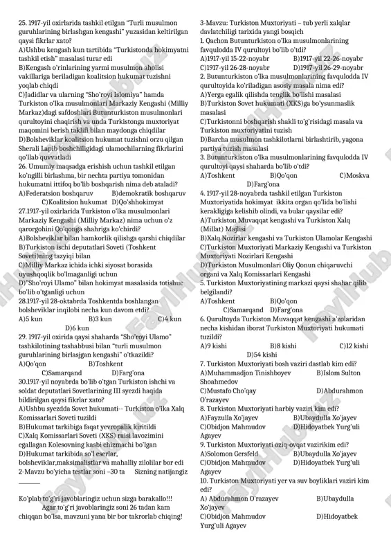 9,11, 26. qachon “sho’royi islomiya”dan bur guruh ulamlar ajralib chiqib, “sho’royi ulamo”ni tashkil etdilar? a)1917-yil iyun b)1917-yil iyul c)1917-yil may d)1917-yil sentabr 27. “sho’royi ulamo” jamiyatiga qaysi shaharlarda asos solindi? a)toshkent va samarqand b)qo’qon va toshkent c)namangan va farg’ona d)qo’qon va xiva 28. “sho’royi ulamo” jamiyatining toshkent shu’basiga kim rahbarlik qildi? a)mulla ulug’xon to’rayev b)sherali lapin c)mulla muhiddinxon d)ahmad zaki validiy 29. qachon toshkent shahrida turkiston va qozog’iston musulmonlarining qurultoyi o’tkazildi? a)1917-yil oktabr b)1917-yil iyul c)1917-yil avgust d)1917-yil sentabr 30. toshkent shahrida turkiston va qozog’iston musulmonlarining qurultoyi bo’lib o’tganda “sho’royi ulamo” va “sho’royi islomiya” tashkilotlari o’zaro birlashib qamday partiya tuzdilar? a)”ittifoqi ulamo” b)turkiston musulmonlari c)”ittifoqi muslimin” d)turkiston muxtoriyati 31.“sho’royi ulamo” va “sho’royi islomiya” tashkilotlari qachon tugatildi? a)1918-yil fevral b)1918-yil mart c)1918-yil may d)1919-yil may 32. 1918-yil turkistonda uch hokimyatchilik paydo bo’lgan edi. bular qaysilar? 1)rossiya muvaqat hukumatining turkiston komiteti 2)ishchi va askar deputatlari soveti 3)so’l eserlarning markaziy komiteti 4)turkiston o’lka …
