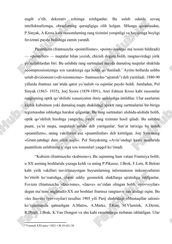 yoyilgan. uning vakillari tematik kompozitsiyalarini, portretlarini hajmli-fazoviy holatda ishlaganlar. neoimpressionizm vakillari so’nggi impressionizmning an’analarini, jumladan optik xususiyatini rivojlantirganlari hamda ranglarning murakkab tuslarini qo’llash metodikasini ishlab chiqdilar. bu tomondan ular divizionizmga, puantilizmga asos soldilar. neoimpressionizmning etuk ustalari impressionizmdagi tasodifiylikni, kompozitsiyalarning fragmentliligini engib o’tib, dekorativ echimga erishganlar. bu uslub odatda sovuq intellektualizmga, obrazlarning quruqligiga olib kelgan. shunga qaramasdan, p.sinyak, a.kross kabi rassomlarning rang tizimini yorqinligi va hayajonga boyligi fovizmni paydo bolishiga zamin yaratdi. puantilizm (frantsuzcha «pointillisme», «point» «nukta» ma’nosini bildiradi)— «pointiller» — nuqtalar bilan yozish, chizish degani bolib, rangtasvirdagi yirik yo’nalishlardan biri. bu uslubda rang surtmalari mayda dumaloq nuqtalar shaklida neoimpressionizmga xos xarakterga ega holda qo’llaniladi.[footnoteref:1] ayrim hollarda ushbu uslub divizionizm («divizionnizme»- frantsuzcha-“ajratish”) deb yuritiladi. 1880-90 yillarda frantsuz san’atida qator yo’nalish va oqimlar paydo boldi. jumladan, pol sinyak (1863- 1935), jorj syora (1859-1891), anri edmon kross kabi rassomlar ranglarning optik qo’shilishi xususiyatini ilmiy asoslashga intildilar. ular asarlarini kichik kubsimon yoki dumaloq nuqta …