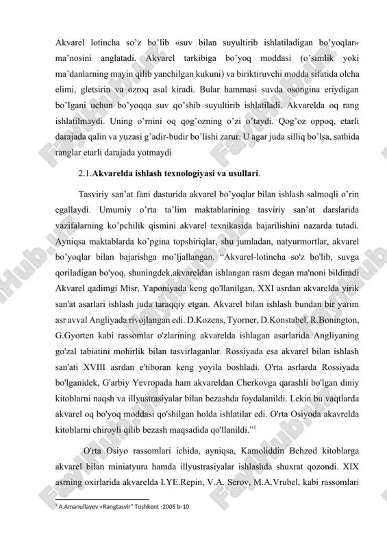 uvchi /qo’shimcha/ hisoblanadi. masalan, to’q qizil va yashil, zangori va zargaldoq, qizil, sariq, havo rang, sarg’ish yashil va binafsha ranglar o’zaro to’ldiruvchidir. tasvir bilan chizilayotgan narsa, holat o’rtasida to’la o’xshashlik bo’lishi uchun ularning rang nisbatlarida ham o’xshashlik bo’iishi shart. tasviriy san’atda akvarel bo’yoqiar bilan ishlash salmoqli o’rinni egallaydi. akvarel rangtasvirning eng nozik turlaridan biri. qadimdan akvarel o’zining nafisligi va ranglarning yorqinligi bilan ko’pgina rassomlarni qiziqtirib kelgan. akvarel lotincha so’z bo’lib «suv bilan suyultirib ishlatiladigan bo’yoqlar» ma’nosini anglatadi. akvarel tarkibiga bo’yoq moddasi (o’simlik yoki ma’danlarning mayin qilib yanchilgan kukuni) va biriktiruvchi modda sifatida olcha elimi, gletsirin va ozroq asal kiradi. bular hammasi suvda osongina eriydigan bo’igani uchun bo’yoqqa suv qo’shib suyultirib ishlatiladi. akvarelda oq rang ishlatilmaydi. uning o’rnini oq qog’ozning o’zi o’taydi. qog’oz oppoq, etarli darajada qalin va yuzasi g’adir-budir bo’lishi zarur. u agar juda silliq bo’lsa, sathida ranglar etarli darajada yotmaydi 2.1.akvarelda ishlash texnologiyasi va usullari. tasviriy san’at fani dasturida …
