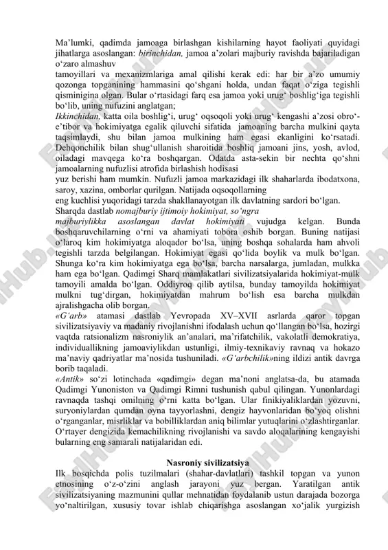 y yo‘l bilan o‘zlashtirilgan texnologiya asosida va mavjud ishlab chiqarish masalalari bilan an’anaviy amalga oshirilgan, tovar munosabatlari ham rivojlangan. ikkinchidan, qo‘l mehnati va, umuman, muskul kuchi bilan harakatlantiradigan ishlab chiqarish qurollaridan foydalanilgan. uchinchidan, ziroatchilik va unga asoslangan jamoaning alohida mavqega egaligi oqsoqollar tomonidan boshqarilgan jamoatning yerga egalik qilishi va davlatga renta – soliq to‘lashi tartibi paydo bo‘lgan. to‘rtinchidan, ishlab chiqarishdan orttirilgan jamg‘armaning unchalik katta emasligi va ularning ham noishlab chiqarish sohalarida sarflanishi kuzatilgan. beshinchidan, davlatning hokimiyatga, uning qolgan barcha ko‘rinishlarida ega bo‘lganlarning qo‘lida mulkning to‘planishi oqibatida xususiy mulk ikkinchi darajali ahamiyat kasb etgan. qadimgi sharq sivilizatsiyasining ma’naviy sohasi quyidagi tavsiflarni o‘z ichiga olgan: birinchidan, ma’naviy sohada kishilar hayotining konservativligi tufayli dastlab politeistik, so‘ngramonoteistik dinlar belgilovchi o‘rin tutadi. ikkinchidan, afsonalarga notanqidiy yondashish, dogmatizm, ekzaltatsiya (yunonchadan ag‘darilganda cheksiz shodlik yoki boshqa xursandlik holati, qattiq hayajonlanishi) va mistitsizmga berish mavjud. uchinchidan, ilmiy bilimlarning aksariyat hollarda hunar sifatida kishilar faoliyatining mavjud shakllari uchun qolip, …