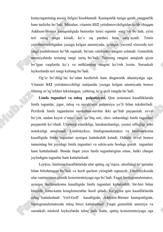 adi. limfa tugunlari va taloq palpatsiyasi. qon sistemasi kasalliklarida limfa tugunlar, jigar, taloq va suyaklarni palpatsiya yo’li bilan tekshiriladi. periferik limfa tugunlarini navbatma-navbat ikki qo’llab paypaslab, avval bo’yin, undan keyin o’mrov osti, qo’ltiq osti, chov sohasidagi limfa tugunlari paypaslab ko’riladi. ularning elastikligi, harakatchanligi, yuzasi silliqligi yoki notekisligi aniqlanadi. limfoleykoz, limfogranulematoz va limfosarkoma kasalligida limfa tugunlari ayniqsa kattalashib ketadi. odatda avval bemor tanasining bir joyidagi limfa tugunlari va sekin-asta boshqa guruh tugunlari ham kattalashadi. bunda faqat yuza limfa tugunlarigina emas, balki chuqur joylashgan tugunlar ham kattalashadi. leykoz, limfoma kasalliklarida ular qattiq, og’riqsiz, atrofidagi to’qimalar bilan bitishmagan bo’ladi va hech qachon yiringlab oqmaydi. limfoleykozda ular xamirsimon elastik konsistentsiyaga ega bo’ladi. faqat limfogranulematoz, ayniqsa limfosarkoma kasalligida limfa tugunlari kattalashib, bir-biri bilan bitishib, katta-katta konglomeratlar hosil qiladi. ko’pgina qon kasalliklarida taloq kattalashadi. verl-goff kasalligida, addison-birmer kamqonligida, limfogranulematozda taloq biroz kattalashadi. faqat gemolitik anemiya va surunkali mieloid leykozlarda taloq juda katta, qattiq konsistentsiyaga ega bo’ladi, …