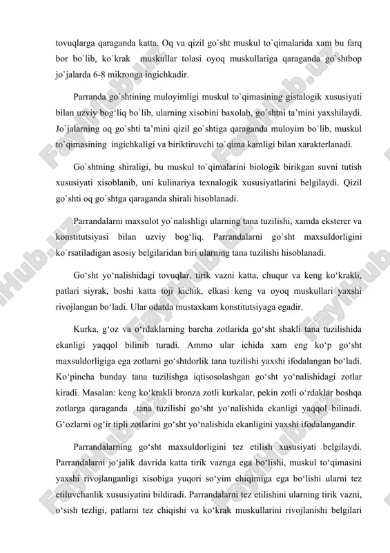 uni kulinariya texnalogik xususiyatlarini belgilaydi. qizil go`shti oq go`shtga qaraganda shirali hisoblanadi. parrandalarni maxsulot yo`nalishligi ularning tana tuzilishi, xamda eksterer va konstitutsiyasi bilan uzviy bog‘liq. parrandalarni go`sht maxsuldorligini ko`rsatiladigan asosiy belgilaridan biri ularning tana tuzilishi hisoblanadi. go‘sht yo‘nalishidagi tovuqlar, tirik vazni katta, chuqur va keng ko‘krakli, patlari siyrak, boshi katta toji kichik, elkasi keng va oyoq muskullari yaxshi rivojlangan bo‘ladi. ular odatda mustaxkam konstitutsiyaga egadir. kurka, g‘oz va o‘rdaklarning barcha zotlarida go‘sht shakli tana tuzilishida ekanligi yaqqol bilinib turadi. ammo ular ichida xam eng ko‘p go‘sht maxsuldorligiga ega zotlarni go‘shtdorlik tana tuzilishi yaxshi ifodalangan bo‘ladi. ko‘pincha bunday tana tuzilishga iqtisosolashgan go‘sht yo‘nalishidagi zotlar kiradi. masalan: keng ko‘krakli bronza zotli kurkalar, pekin zotli o‘rdaklar boshqa zotlarga qaraganda tana tuzilishi go‘sht yo‘nalishida ekanligi yaqqol bilinadi. g‘ozlarni og‘ir tipli zotlarini go‘sht yo‘nalishida ekanligini yaxshi ifodalangandir. parrandalarning go‘sht maxsuldorligini tez etilish xususiyati belgilaydi. parrandalarni jo‘jalik davrida katta tirik vaznga ega bo‘lishi, muskul to‘qimasini yaxshi …