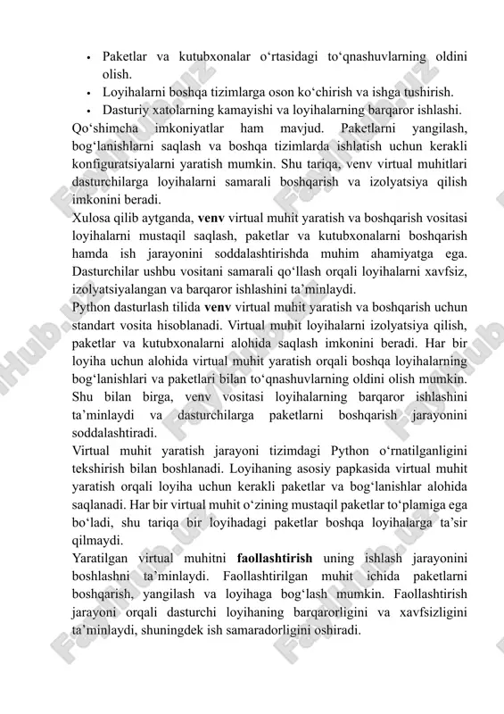 rtual muhit yaratish orqali loyiha uchun kerakli paketlar va bog‘lanishlar alohida saqlanadi. har bir virtual muhit o‘zining mustaqil paketlar to‘plamiga ega bo‘ladi, shu tariqa bir loyihadagi paketlar boshqa loyihalarga ta’sir qilmaydi. yaratilgan virtual muhitni faollashtirish uning ishlash jarayonini boshlashni ta’minlaydi. faollashtirilgan muhit ichida paketlarni boshqarish, yangilash va loyihaga bog‘lash mumkin. faollashtirish jarayoni orqali dasturchi loyihaning barqarorligini va xavfsizligini ta’minlaydi, shuningdek ish samaradorligini oshiradi. virtual muhitni boshqarish jarayonida paketlar va kutubxonalarni o‘rnatish, yangilash va tekshirish amaliyoti muhim o‘rin tutadi. loyihani yakunlagandan so‘ng virtual muhitni deaktivlashtirish orqali global tizim muhitiga qaytish mumkin. shu tarzda, bir tizimda bir nechta loyiha bilan ishlash xavfsiz va qulay bo‘ladi. venv yordamida virtual muhit yaratish va boshqarish bir qator afzalliklarni beradi: · loyihalar mustaqil va izolyatsiyalangan muhitda ishlaydi. · paketlar o‘rtasidagi to‘qnashuvlar oldini olish mumkin. · loyihalarni boshqa tizimlarga ko‘chirish va ishga tushirish osonlashadi. · loyihalarning barqaror ishlashini ta’minlash. qo‘shimcha imkoniyatlar ham mavjud. paketlarni yangilash va bog‘lanishlarni …