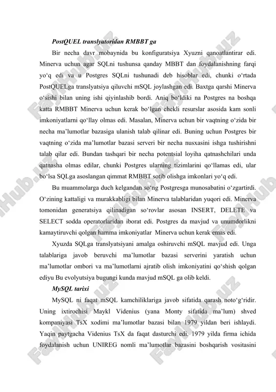 shib bordi. aniq bo‘ldiki na postgres na boshqa katta rmbbt minerva uchun kerak bo‘lgan chekli resurslar asosida kam sonli imkoniyatlarni qo‘llay olmas edi. masalan, minerva uchun bir vaqtning o‘zida bir necha ma’lumotlar bazasiga ulanish talab qilinar edi. buning uchun postgres bir vaqtning o‘zida ma’lumotlar bazasi serveri bir necha nusxasini ishga tushirishni talab qilar edi. bundan tashqari bir necha potentsial loyiha qatnashchilari unda qatnasha olmas edilar, chunki postgres ularning tizimlarini qo‘llamas edi, ular bo‘lsa sqlga asoslangan qimmat rmbbt sotib olishga imkonlari yo‘q edi. bu muammolarga duch kelgandan so‘ng postgresga munosabatini o‘zgartirdi. o‘zining kattaligi va murakkabligi bilan minerva talablaridan yuqori edi. minerva tomonidan generatsiya qilinadigan so‘rovlar asosan insert, delete va select sodda operatorlaridan iborat edi. postgres da mavjud va unumdorlikni kamaytiruvchi qolgan hamma imkoniyatlar minerva uchun kerak emas edi. xyuzda sqlga translyatsiyani amalga oshiruvchi msql mavjud edi. unga talablariga javob beruvchi ma’lumotlar bazasi serverini yaratish uchun ma’lumotlar ombori va ma’lumotlarni ajratib olish …