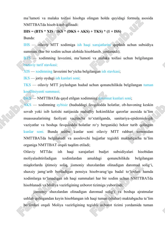 dks — nmttbatda qayd etilgan xodimning davomat kunlari soni; aks — xodimning aybisiz (hududdagi favqulodda holatlar, ob-havoning keskin sovub yoki isib ketishi natijasida mahalliy hokimliklar qarorlar asosida ta’lim muassasalarining faoliyati vaqtincha to‘xtatilganda, sanitariya-epidemiologik vaziyatlar va boshqa favqulodda holatlar ro‘y berganida) bekor turib qolingan kunlar soni. bunda ushbu kunlar soni oilaviy mtt rahbari tomonidan nmttbatda belgilanadi va asoslovchi hujjatlar tegishli maktabgacha ta’lim organiga nmttbat orqali taqdim etiladi; oilaviy mttda: ish haqi xarajatlari budjet subsidiyalari hisobidan moliyalashtiriladigan xodimlardan amaldagi qonunchilikda belgilangan miqdorlarda ijtimoiy soliq, jismoniy shaxslardan olinadigan daromad solig‘i, shaxsiy jamg‘arib boriladigan pensiya hisobvarag‘iga badal to‘lovlari hamda xodimlarga to‘lanadigan ish haqi summalari har bir xodim uchun nmttbatda hisoblanadi va moliya vazirligining axborot tizimiga yuboriladi; jismoniy shaxslardan olinadigan daromad solig‘i va boshqa ajratmalar ushlab qolingandan keyin hisoblangan ish haqi tuman (shahar) maktabgacha ta’lim bo‘limlari orqali moliya vazirligining tegishli axborot tizimi yordamida tuman (shahar) mahalliy budjetlaridan to‘g‘ridan to‘g‘ri oilaviy mtt xodimlarining tegishli bank plastik …