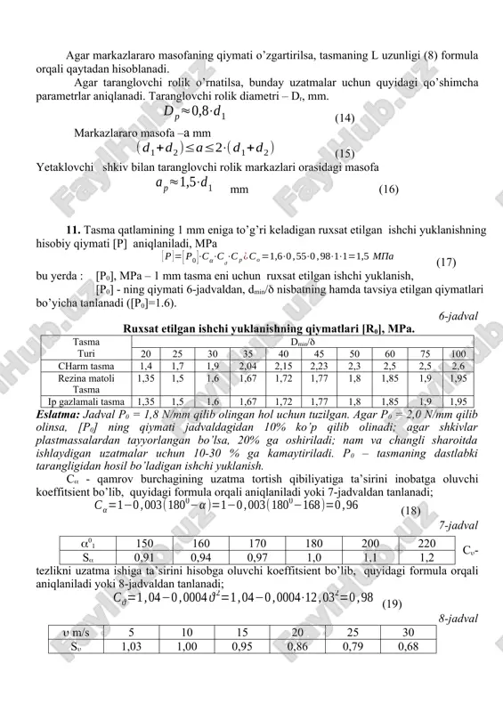 bo’ladi. agar markazlararo masofaning qiymati o’zgartirilsa, tasmaning l uzunligi (8) formula orqali qaytadan hisoblanadi. agar taranglovchi rolik o’rnatilsa, bunday uzatmalar uchun quyidagi qo’shimcha parametrlar aniqlanadi. taranglovchi rolik diametri – dr, mm. (14) markazlararo masofa –a mm (15) yetaklovchi shkiv bilan taranglovchi rolik markazlari orasidagi masofa mm (16) 11. tasma qatlamining 1 mm eniga to’g’ri keladigan ruxsat etilgan ishchi yuklanishning hisobiy qiymati [p] aniqlaniladi, mpa (17) bu yerda : [p0], mpa – 1 mm tasma eni uchun ruxsat etilgan ishchi yuklanish, [p0] - ning qiymati 6-jadvaldan, dmin/ nisbatning hamda tavsiya etilgan qiymatlari bo’yicha tanlanadi ([p0]=1.6). 6-jadval ruxsat etilgan ishchi yuklanishning qiymatlari [r0], mpa. tasma turi dmin/ 20 25 30 35 40 45 50 60 75 100 charm tasma 1,4 1,7 1,9 2,04 2,15 2,23 2,3 2,5 2,5 2,6 rezina matoli tasma 1,35 1,5 1,6 1,67 1,72 1,77 1,8 1,85 1,9 1,95 ip gazlamali tasma 1,35 1,5 1,6 1,67 1,72 1,77 1,8 …