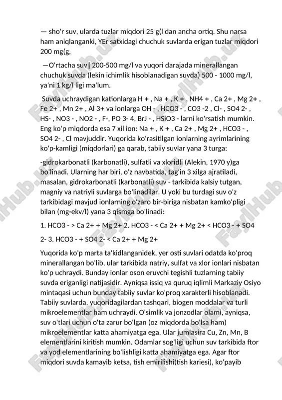 n. tabiiy sharoitda, biologik omillar ta'sirida, ularning oksidlanishi ancha qiyin hisoblanadi. tabiiy suv - tarkibidagi erigan tuzlarga bog'liqdir. har xil tuzlarni o'zida tutishi (minerallanganlik darajasi)ga qarab, suvlar quyidagicha klassifikasiyalanadi, ya'ni turlarga bo'linadi: — chuchuk suv, ularda tuzlar miqdori 1 g(l gacha bo'ladi; — sho'rroq suv, ularda tuzlar miqdori 1 -25 g(l gacha bo'ladi; — sho'r suv, ularda tuzlar miqdori 25 g(l dan ancha ortiq. shu narsa ham aniqlanganki, yer satxidagi chuchuk suvlarda erigan tuzlar miqdori 200 mg(g, ―o'rtacha suv‖ 200-500 mg/l va yuqori darajada minerallangan chuchuk suvda (lekin ichimlik hisoblanadigan suvda) 500 - 1000 mg/l, ya'ni 1 kg/l ligi ma'lum. suvda uchraydigan kationlarga h , na , k , nh4 , ca 2 , mg 2 , fe 2 , mn 2 , al 3 va ionlarga oh - , hco3 - , co3 -2 , cl- , so4 2- , hs- , no3 - , no2 - , f-, …