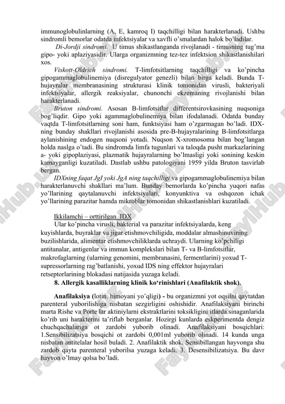 dalanishiga qarab turlari: - yuqori (giperergiya), - past (gi¬poergiya), - buzilgan (disergiya). 6. rezestentlik. tushunchasi; organizm reaktivligida roli organizm rezistentligi (lotincha –resistentia - qarshilik ko’rsati¬shi, bardoshligi) deganda organizmning har-xil shikastlovchi omillar ta’siriga bardoshligi, chidamligi tushuniladi. ikkala termin ham tirik organizmning asosiy xususiyatlarini aks ettiradi va bir-biriga uzviy bevosita bog’liq, lekin bir ma’noni bildirmaydi. masalan, anafilaktik shokda organizmning reaktivligi oshgan, ammo rezistentligi pasaygan bo’ladi. ba’zi hayvonlarda qishki uyqu vaqtida organizmning umumiy reaktivligi pasayadi,ammo zararli omillarning (infektsiya) kasallik chaqiruvchi ta’siriga nisbatan rezis¬tentligi ortgan bo’ladi 7. immunopatologiya. birlamchi va ikkilamchi immunodefisit holatlari. immun sistema faoliyatini buzilishi bilan bog’liq kasalliklarni immunopatologiya deyiladi. uning turlari: allergiya. 2. autoallergiya. 3. immundefitsit holatlar. immunodefitsit holatlar (idx) deganda organizmning hujayraviy va (yoki) gumoral immunitetni amalga oshirish faoliligining pasayishi yoki yo’qolishi bilan tavsiflanadigan holatlar tushuniladi. immunopatologik holatlarning ayrim xususiyatlariga ko’ra bir nechta turlari tafovut etiladi: 1. kelib chiqishiga ko’ra: -birlamchi (irsiy, tug’ma) - isning a, b va (yoki) t-subsistema …
