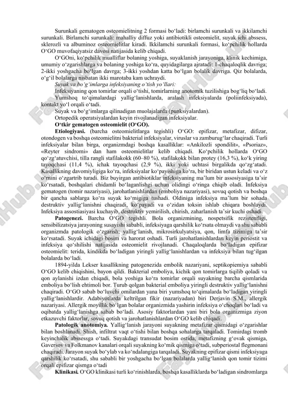 anlini va metafizda periostal suyak strukturasidagi o‘zgarishni ko‘ramiz. jarayon chuqurlashsa, uning asoratlanganligini, metafizdagi destruksiyani va patologik chiqishni ko‘riladi. keyingi asosiy diagnostik vosita bu bo‘g‘imni punksiya qilish. tahlillar: qoning umumiy tahlili, biximiyasi, siydik tahlili, qon va yiringni bakpassivga olinadi. hozirda epifizar osteomielitni utt yordamida ham diagnostika qilish keng qo‘llanadi. differensial diagnostika. chaqaloqlar flegmonasi, displaziya, o‘mrov, yelka va son suyaklarining sinishlari, parez, paralich, pnevmoniya, sepsis va boshqalar bilan differensiya qilinadi. asorati. ko‘plamchi piemik o‘choqlar va son suyagining proksimal qismida (distenzion va destruktiv) patologik chiqishlar bo‘ladi. ba’zi hollarda suyak boshchasining, qisman bo‘yinchasining yemirilishi kuzatiladi (o‘suvchi sohaning). kechki asoratlaridan biri, o‘suvchi soha zararlanishi evaziga, bola o‘sadi lekin eo bo‘lgan tomonda qo‘l yoki oyog‘i kalta bo‘lib qoladi. besh yoshda artroplastika operatsiyasi yoki 22 yoshdan keyin suniy bo‘g‘im qo‘yiladi. davosi. bemorning tana harorati yuqori bo‘lganida, infuzion terapiya o‘tkaziladi va tana harorati tushiriladi. umumiy og‘riqsizlantrish ostida, bo‘g‘im sohasi spirt bilan yuqumsizlantrilib, shpristga novakain (0, 5 % – …