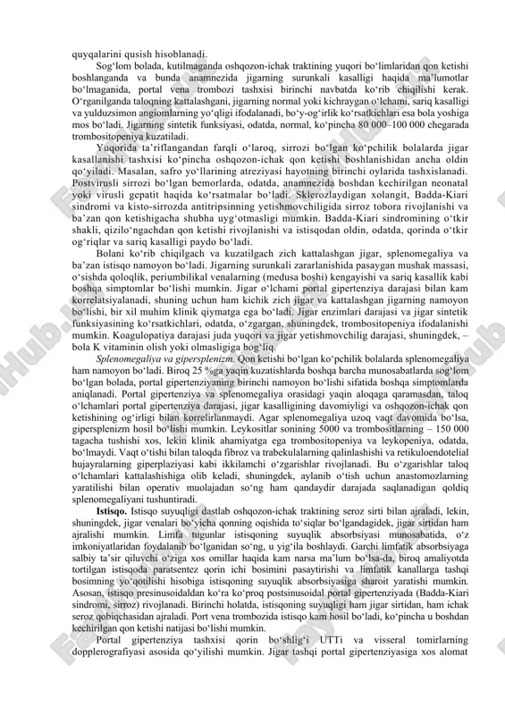 nish uchun optimal sharoitlar yaratish, shuningdek, hayot «sifatini» yaxshilash va uning maksimal cho‘zilishi hisoblanadi. etiologiya va patogenez. portal gipertenziya qonning jigarga venoz oqimiga qarshilik qilinishi natijasida hosil bo‘ladi va obstruksiya joyiga qarab jigar tashqarisi, jigar ichi va jigar usti shakllariga sinflanadi. jigar parenximasining o‘zi shuningdek, yuqori portal bosim ta’siri ostida bo‘ladigan portal gipertenziyadan (jigar usti, sinusoid ostida, sinusoidal) portal tizimdagi yuqori bosim jigar parenximasiga ta’sir qilmaydigan (sinusoidaldan oldin, jigar tashqi obstruksiyasi) patologiya shakllarini ajratish lozim. ikkinchi holatda jigar hujayralari funksiyasi buzilmagan, bu vaqtda birinchisida yetarlicha xarakterli bo‘lgan sinusoidal tuzulishli o‘zgarishlar gepatotsitlar bilan plazma komponentlarini qabul qilinishiga qarshilik qilgan va jigar yetishmovchiligi rivojlanishiga sharoit yaratgan holda, jigarga effektli qon oqimining kamayishiga olib keladi. bundan tashqari, parenximatoz gipertenziyasi bo‘lgan bemorlar istisqoga beriluvchan, ularda koagulyatsion buzilishlar ko‘proq rivojlanadi, qon ketishlari ba’zan juda og‘ir, va bunday bemorlarga shuntlaydigan operatsiyalar yomon ta’sir qiladi. parenximatoz bo‘lmagan gipertenziya bo‘lgan bunga qarama-qarshi holatda, jigar funksiyasi normal (yoki deyarli …