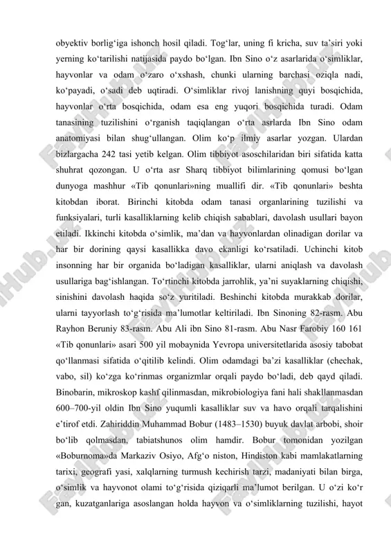 allagan bo‘lardi. biroq bunday urchishga boshqa organizmlar qarshilik ko‘rsatadi va ular orasidagi kurash ko‘proq moslashgan organizmlarni ro‘yobga chiqaradi. beruniyning yashash uchun kurash, tabiiy tanlanish haqidagi fi krlariga asoslanib, vatandoshimiz evolutsiyaning harakatlantiruvchi omillarini ingliz tabiatshunosi charlz darvindan 800-yil ilgari ta’kidlab o‘tganligini ko‘ramiz. beruniyning uqtirishicha, tabiatda hamma jonzotlar tabiat qonunlariga muvofi q yashaydi va o‘zgaradi. u tirik tabiatning tarixiy taraqqiyotini e’tirof etmasa-da, asalarilar o‘simliklardan, qurtlar go‘shtdan, chayonlar anjirdan paydo bo‘ladi, deb faraz qilgan. olimning qayd etishicha, yer yuzining o‘zgarishi o‘simlik va hayvonlarning o‘zgarishiga olib keladi. beruniy odamlarning rangi, qiyofasi, tabiati, axloqi turlicha bo‘lishiga irsiyatgina emas, balki tuproq, suv, havo, muhit sharoiti sababchi, deb e’tirof etadi. beruniyning fi kricha, odam o‘z rivojlanishi bilan hayvonlardan juda uzoqlashib ketgan. markaziy osiyoning mashhur tabiatshunos olimi abu ali ibn sino (980–1037) tabiatning obyektiv borlig‘iga ishonch hosil qiladi. tog‘lar, uning fi kricha, suv ta’siri yoki yerning ko‘tarilishi natijasida paydo bo‘lgan. ibn sino o‘z asarlarida o‘simliklar, hayvonlar va odam …