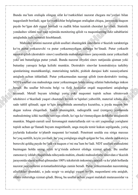 sifatini tekshirishda har bir lampani sinash o‘rniga, partiyadan tasodifiy tanlangan lampalar yuqori kuchlanishda sinovdan o‘tkaziladi: agar tekshirilgan namunalar orasida nosozlik darajasi belgilangan me’yordan oshmasa, butun partiya qabul qilinadi. agar oshsa, butun partiya rad etilib, qayta ishlashga yuboriladi. saylanma nazorat statistik nazariya tamoyillariga asoslanadi va shewhart nazorat jadvallari, nuqson darajasi tahlili kabi usullardan foydalaniladi. statistik sifat nazorati ishlab chiqarish jarayonidan olinayotgan ma’lumotlarni tahlil qilib, jarayonning barqarorligi yoki nazoratdan chiqish holatlarini aniqlashga xizmat qiladi. bunda ma’lum oraliqda olingan sifat ko‘rsatkichlari nazorat chegara me’yorlari bilan taqqoslanib boriladi; agar ko‘rsatkichlar belgilangan oraliqdan chiqsa, jarayonda nuqson paydo bo‘lgan deb signal beriladi va zudlik bilan tuzatish choralari ko‘riladi. statistik yondashuv sifatni real vaqt rejimida monitoring qilish va nuqsonlarning ildiz sabablarini aniqlashda juda samarali hisoblanadi. mahsulot sifatini nazorat qilish usullari shuningdek sinovlarni o‘tkazish xarakteriga ko‘ra putur yetkazuvchi va putur yetkazmaydigan turlarga bo‘linadi. putur yetkazib nazorat qilish (destruktiv sinov) usullarida mahsulotga sinov jarayonida zarar yetkaziladi yoki uni butunligiga …