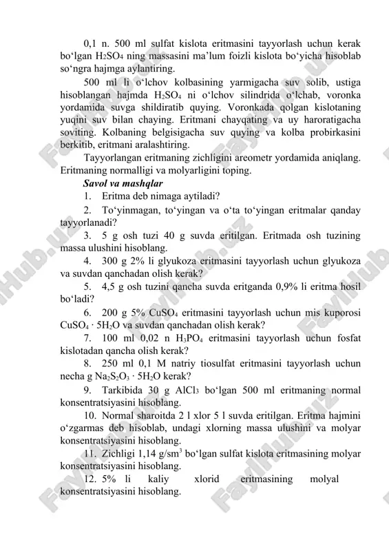 illangan suv yordamida yuvib tushiring. tuzni kolbada ozroq suv bilan to‘liq eritib, kolbaning belgisigacha suv quying. kolbaning og‘zini qopqoq bilan yopib, suyuqlikni yaxshilab aralashtiring. hosil bo‘lgan eritmaning zichligini areometr yordamida aniqlab, bariy xloridning foiz miqdorini ilovadagi 7- jadvalga solishtiring. 8- tajriba. sulfat kislotaning 0,1 n. eritmasini tayyorlash berilgan sulfat kislotaning zichligini areometr yordamida o‘lchab, 6- jadval bo‘yicha uning massa ulushini aniqlang. 0,1 n. 500 ml sulfat kislota eritmasini tayyorlash uchun kerak bo‘lgan h2so4 ning massasini ma’lum foizli kislota bo‘yicha hisoblab so‘ngra hajmga aylantiring. 500 ml li o‘lchov kolbasining yarmigacha suv solib, ustiga hisoblangan hajmda h2so4 ni o‘lchov silindrida o‘lchab, voronka yordamida suvga shildiratib quying. voronkada qolgan kislotaning yuqini suv bilan chaying. eritmani chayqating va uy haroratigacha soviting. kolbaning belgisigacha suv quying va kolba probirkasini berkitib, eritmani aralashtiring. tayyorlangan eritmaning zichligini areometr yordamida aniqlang. eritmaning normalligi va molyarligini toping. savol va mashqlar 1. eritma deb nimaga aytiladi? 2. to‘yinmagan, to‘yingan va …