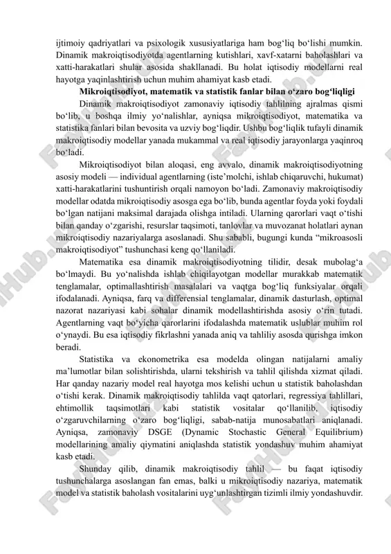 susiyatlariga ham bog‘liq bo‘lishi mumkin. dinamik makroiqtisodiyotda agentlarning kutishlari, xavf-xatarni baholashlari va xatti-harakatlari shular asosida shakllanadi. bu holat iqtisodiy modellarni real hayotga yaqinlashtirish uchun muhim ahamiyat kasb etadi. mikroiqtisodiyot, matematik va statistik fanlar bilan o‘zaro bogʻliqligi dinamik makroiqtisodiyot zamonaviy iqtisodiy tahlilning ajralmas qismi bo‘lib, u boshqa ilmiy yo‘nalishlar, ayniqsa mikroiqtisodiyot, matematika va statistika fanlari bilan bevosita va uzviy bog‘liqdir. ushbu bogʻliqlik tufayli dinamik makroiqtisodiy modellar yanada mukammal va real iqtisodiy jarayonlarga yaqinroq bo‘ladi. mikroiqtisodiyot bilan aloqasi, eng avvalo, dinamik makroiqtisodiyotning asosiy modeli — individual agentlarning (iste’molchi, ishlab chiqaruvchi, hukumat) xatti-harakatlarini tushuntirish orqali namoyon bo‘ladi. zamonaviy makroiqtisodiy modellar odatda mikroiqtisodiy asosga ega bo‘lib, bunda agentlar foyda yoki foydali bo‘lgan natijani maksimal darajada olishga intiladi. ularning qarorlari vaqt o‘tishi bilan qanday o‘zgarishi, resurslar taqsimoti, tanlovlar va muvozanat holatlari aynan mikroiqtisodiy nazariyalarga asoslanadi. shu sababli, bugungi kunda “mikroasosli makroiqtisodiyot” tushunchasi keng qo‘llaniladi. matematika esa dinamik makroiqtisodiyotning tilidir, desak mubolag‘a bo‘lmaydi. bu yo‘nalishda ishlab …