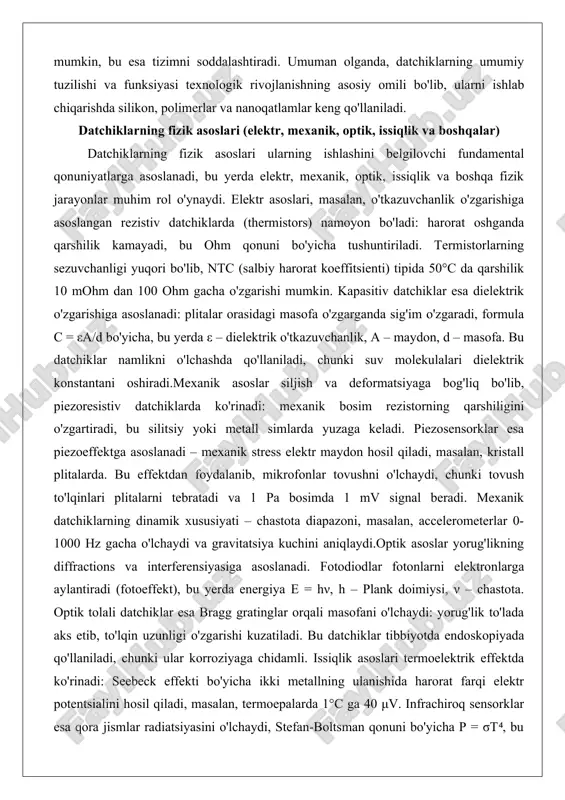 garganda sig'im o'zgaradi, formula c = εa/d bo'yicha, bu yerda ε – dielektrik o'tkazuvchanlik, a – maydon, d – masofa. bu datchiklar namlikni o'lchashda qo'llaniladi, chunki suv molekulalari dielektrik konstantani oshiradi.mexanik asoslar siljish va deformatsiyaga bog'liq bo'lib, piezoresistiv datchiklarda ko'rinadi: mexanik bosim rezistorning qarshiligini o'zgartiradi, bu silitsiy yoki metall simlarda yuzaga keladi. piezosensorklar esa piezoeffektga asoslanadi – mexanik stress elektr maydon hosil qiladi, masalan, kristall plitalarda. bu effektdan foydalanib, mikrofonlar tovushni o'lchaydi, chunki tovush to'lqinlari plitalarni tebratadi va 1 pa bosimda 1 mv signal beradi. mexanik datchiklarning dinamik xususiyati – chastota diapazoni, masalan, accelerometerlar 0-1000 hz gacha o'lchaydi va gravitatsiya kuchini aniqlaydi.optik asoslar yorug'likning diffractions va interferensiyasiga asoslanadi. fotodiodlar fotonlarni elektronlarga aylantiradi (fotoeffekt), bu yerda energiya e = hν, h – plank doimiysi, ν – chastota. optik tolali datchiklar esa bragg gratinglar orqali masofani o'lchaydi: yorug'lik to'lada aks etib, to'lqin uzunligi o'zgarishi kuzatiladi. bu datchiklar tibbiyotda endoskopiyada qo'llaniladi, chunki ular …