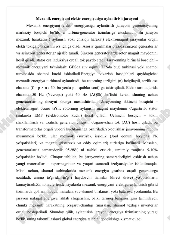 orlarning dizayni shunga moslashtiriladi. jarayonning ikkinchi bosqichi – elektromagnit o'zaro ta'sir: rotorning aylanishi magnit maydonini o'zgartirib, stator simlarida emf (elektromotor kuchi) hosil qiladi. uchinchi bosqich – tokni shakllantirish va uzatish: generator chiqishi o'zgaruvchan tok (ac) hosil qiladi, bu transformatorlar orqali yuqori kuchlanishga oshiriladi.yo'qotishlar jarayonning muhim muammosi bo'lib, ular mexanik (sürtish), issiqlik (joul qonuni bo'yicha i²r yo'qotishlari) va magnit (gisterezis va eddy oqimlari) turlariga bo'linadi. masalan, generatorlarda samaradorlik 95-98% ni tashkil etsa-da, umumiy zanjirda 5-10% yo'qotishlar bo'ladi. chuqur tahlilda, bu jarayonning samaradorligini oshirish uchun yangi materiallar – supermagnitlar va yuqori samarali izolyatsiyalar ishlatilmoqda. misol uchun, shamol turbinalarida mexanik energiya gearbox orqali generatorga uzatiladi, ammo to'g'ridan-to'g'ri haydovchi tizimlar (direct drive) yo'qotishlarni kamaytiradi.zamonaviy tendensiyalarda mexanik energiyani elektrga aylantirish gibrid tizimlarda qo'llanilmoqda, masalan, suv-shamol birikmasi yoki batareya yordamida. bu jarayon nafaqat energiya ishlab chiqarishni, balki tarmoq barqarorligini ta'minlaydi, chunki mexanik harakatning o'zgaruvchanligi (masalan, shamol tezligi) inverterlar orqali boshqariladi. shunday qilib, aylantirish jarayoni energiya tizimlarining …