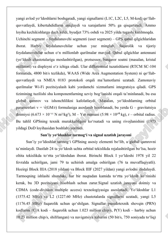 yerda g – gravitatsiya doimiysi (6.673 × 10⁻¹¹ n m²/kg²), m – yer massasi (5.98 × 10²⁴ kg), r – orbital radius. bu tahlil gpsning texnik murakkabligini ko‘rsatadi va uning rivojlanishini (1973 yildagi dod loyihasidan boshlab) yoritadi. sun’iy yo‘ldoshlar tarmog‘i va signal uzatish jarayoni sun’iy yo‘ldoshlar tarmog‘i gpsning asosiy elementi bo‘lib, u global qamrovni ta’minlaydi. dastlab 24 ta yo‘ldosh uchta orbital tekislikda rejalashtirilgan bo‘lsa, hozir oltita tekislikda to‘rtta yo‘ldoshdan iborat. birinchi block i yo‘ldoshi 1978 yil 22 fevralda uchirilgan, jami 79 ta uchirish amalga oshirilgan (76 ta muvaffaqiyatli). hozirgi block iiia (2018 yildan) va block iiif (2027 yildan) yangi avlodni ifodalaydi. tarmoqning ishlashi shundaki, har bir nuqtadan kamida to‘rtta yo‘ldosh ko‘rinishi kerak, bu 3d pozitsiyani hisoblash uchun zarur.signal uzatish jarayoni doimiy va cdma (code-division multiple access) texnologiyasiga asoslanadi. yo‘ldoshlar l1 (1575.42 mhz) va l2 (1227.60 mhz) chastotalarda signallarni uzatadi, yangi l5 (1176.45 mhz) fuqarolik uchun qo‘shilgan. signallar pseudotexnik shovqin (prn) …