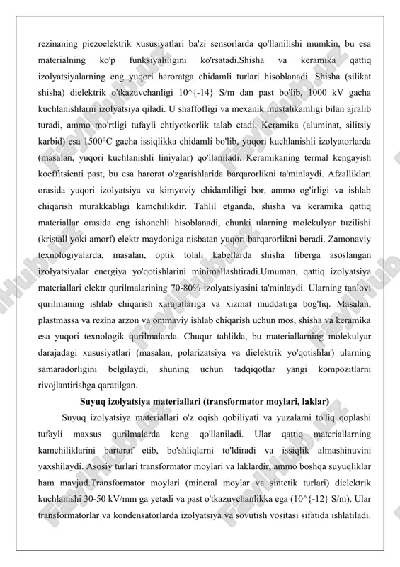 stall yoki amorf) elektr maydoniga nisbatan yuqori barqarorlikni beradi. zamonaviy texnologiyalarda, masalan, optik tolali kabellarda shisha fiberga asoslangan izolyatsiyalar energiya yo'qotishlarini minimallashtiradi.umuman, qattiq izolyatsiya materiallari elektr qurilmalarining 70-80% izolyatsiyasini ta'minlaydi. ularning tanlovi qurilmaning ishlab chiqarish xarajatlariga va xizmat muddatiga bog'liq. masalan, plastmassa va rezina arzon va ommaviy ishlab chiqarish uchun mos, shisha va keramika esa yuqori texnologik qurilmalarda. chuqur tahlilda, bu materiallarning molekulyar darajadagi xususiyatlari (masalan, polarizatsiya va dielektrik yo'qotishlar) ularning samaradorligini belgilaydi, shuning uchun tadqiqotlar yangi kompozitlarni rivojlantirishga qaratilgan. suyuq izolyatsiya materiallari (transformator moylari, laklar) suyuq izolyatsiya materiallari o'z oqish qobiliyati va yuzalarni to'liq qoplashi tufayli maxsus qurilmalarda keng qo'llaniladi. ular qattiq materiallarning kamchiliklarini bartaraf etib, bo'shliqlarni to'ldiradi va issiqlik almashinuvini yaxshilaydi. asosiy turlari transformator moylari va laklardir, ammo boshqa suyuqliklar ham mavjud.transformator moylari (mineral moylar va sintetik turlari) dielektrik kuchlanishi 30-50 kv/mm ga yetadi va past o'tkazuvchanlikka ega (10^{-12} s/m). ular transformatorlar va kondensatorlarda izolyatsiya va sovutish vositasi …