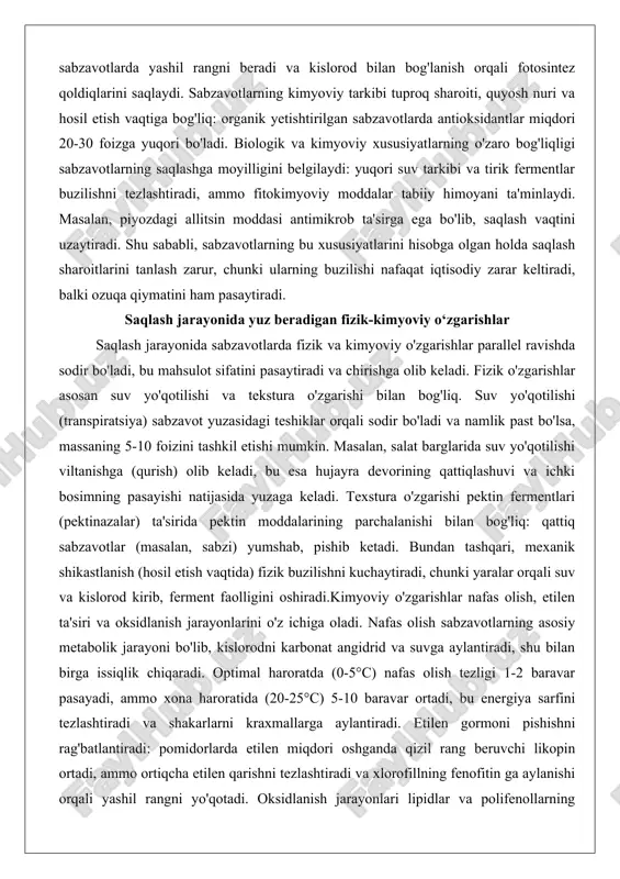 eladi, bu esa hujayra devorining qattiqlashuvi va ichki bosimning pasayishi natijasida yuzaga keladi. texstura o'zgarishi pektin fermentlari (pektinazalar) ta'sirida pektin moddalarining parchalanishi bilan bog'liq: qattiq sabzavotlar (masalan, sabzi) yumshab, pishib ketadi. bundan tashqari, mexanik shikastlanish (hosil etish vaqtida) fizik buzilishni kuchaytiradi, chunki yaralar orqali suv va kislorod kirib, ferment faolligini oshiradi.kimyoviy o'zgarishlar nafas olish, etilen ta'siri va oksidlanish jarayonlarini o'z ichiga oladi. nafas olish sabzavotlarning asosiy metabolik jarayoni bo'lib, kislorodni karbonat angidrid va suvga aylantiradi, shu bilan birga issiqlik chiqaradi. optimal haroratda (0-5°c) nafas olish tezligi 1-2 baravar pasayadi, ammo xona haroratida (20-25°c) 5-10 baravar ortadi, bu energiya sarfini tezlashtiradi va shakarlarni kraxmallarga aylantiradi. etilen gormoni pishishni rag'batlantiradi: pomidorlarda etilen miqdori oshganda qizil rang beruvchi likopin ortadi, ammo ortiqcha etilen qarishni tezlashtiradi va xlorofillning fenofitin ga aylanishi orqali yashil rangni yo'qotadi. oksidlanish jarayonlari lipidlar va polifenollarning buzilishiga olib keladi: lipid peroksidatsiyasi yomon hid va ta'm beradi, polifenol oksidaza esa qorayishni …